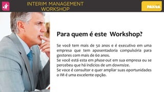 Para quem é este Workshop?
Se você tem mais de 50 anos e é executivo em uma
empresa que tem aposentadoria compulsória para
gestores com mais de 60 anos.
Se você está esta em phase-out em sua empresa ou se
percebeu que há indícios de um downsize.
Se voce é consultor e quer ampliar suas oportunidades
o IM é uma excelente opção.
 