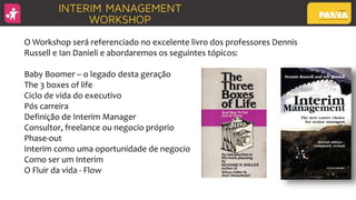 O Workshop será referenciado no excelente livro dos professores Dennis
Russell e Ian Danieli e abordaremos os seguintes tópicos:
Baby Boomer – o legado desta geração
The 3 boxes of life
Ciclo de vida do executivo
Pós carreira
Definição de Interim Manager
Consultor, freelance ou negocio próprio
Phase-out
Interim como uma oportunidade de negocio
Como ser um Interim
O Fluir da vida - Flow
 