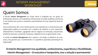 Quem Somos
A divisão Interim Management do Grupo Panna é Integrada por um grupo de
profissionais sêniores, com experiência internacional, formação acadêmica primorosa
e com histórico de sucesso e resultados surpreendentes em suas respectivas áreas de
atuação.
Esses profissionais têm como missão aportar suas experiências e conhecimento para
organizações públicas ou privadas com o objetivo de melhorar os seus respectivos
desempenhos e resultados , agregando valor ao negócio e à instituição, solucionando
problemas pontuais, conduzindo mudanças, mitigando riscos ou gerenciando crises.
A missão do Interim Management não é apenas a de atingir os objetivos de curto
prazo, mas garantir que o conhecimento e a experiência aportadas permaneçam na
organização.
O Interim Management traz qualidade, conhecimento, experiência e flexibilidade.
Interim Management – O executivo é temporário, mas a solução é permanente!
 