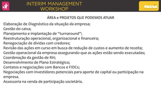 Elaboração de Diagnóstico da situação da empresa;
Gestão do caixa;
Planejamento e implantação de “turnaround”;
Reestruturação operacional, organizacional e financeira;
Renegociação de dívidas com credores;
Revisão das ações em curso em busca de redução de custos e aumento de receita;
Gestão operacional da empresa assegurando que as ações estão sendo executadas;
Coordenação da gestão de RH;
Desenvolvimento de Plano Estratégico;
Contatos e negociações com Bancos e FIDCs;
Negociações com investidores potenciais para aporte de capital ou participação na
empresa.
Assessoria na venda de participação societária.
ÁREA e PROJETOS QUE PODEMOS ATUAR
 