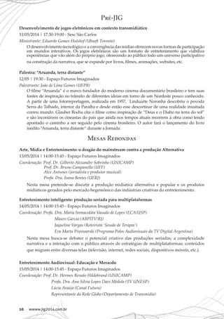 10 wwww.jig2014.com.br
Pré-JIG
Desenvolvimento de jogos eletrônicos em contexto transmidiático
11/05/2014 | 17:30-19:00 - Sesc São Carlos
Ministrante: Eduardo Gomes Hulshof (Ubsoft Toronto)
O desenvolvimento tecnológico e a convergência das mídias oferecem novas formas de participação
em mundos interativos. Os jogos eletrônicos são um formato de entretenimento que viabiliza
experiências que vão além do próprio jogo, oferecendo ao público todo um universo participativo
na construção da narrativa, que se expande por livros, filmes, animações, websites, etc.
Palestra: “Aruanda, terra distante”
12/05 | 19:30 - Espaço Futuros Imaginados
Palestrante: João de Lima Gomes (UFPB)
O filme “Aruanda” é o marco fundador do moderno cinema documentário brasileiro e tem suas
fontes de inspiração no trânsito de diferentes ideias em torno de um Nordeste pouco conhecido.
A partir de uma fotorreportagem, realizada em 1957, Linduarte Noronha descobriu o povoda
Serra do Talhado, interior da Paraíba e desde então esse descortinar de uma realidade inusitada
correu mundo. Glauber Rocha cita o filme como inspiração de “Deus e o Diabo na terra do sol”
e são incontáveis os cineastas do país que ainda nos tempos atuais recorrem à obra como tendo
apontado o caminho a ser seguido pelo cinema brasileiro. O autor fará o lançamento do livro
inédito “Aruanda, terra distante“ durante a Jornada.
Mesas Redondas
Arte, Mídia e Entretenimento: o dragão do mainstream contra a produção Alternativa
13/05/2014 | 14:00-15:45 - Espaço Futuros Imaginados
Coordenação: Prof. Dr. Gilberto Alexandre Sobrinho (UNICAMP)
Prof. Dr. Bruno Campanella (UFF)
Alex Antunes (jornalista e produtor musical)
Profa. Dra. Ivana Bentes (UFRJ)
Nesta mesa pretende-se discutir a produção midiática alternativa e popular e os produtos
midiáticos gerados pelo mercado hegemônico das indústrias criativas do entretenimento.
Entretenimento inteligente: produção seriada para multiplataformas
14/05/2014 | 14:00-15:45 - Espaço Futuros Imaginados
Coordenação: Profa. Dra. Maria Immacolata Vassalo de Lopes (ECA/USP)
Mauro Garcia (ABPITV/RJ)
Jaqueline Vargas (Roteirista ‘Sessão de Terapia’)
Eva Marta Piwowarski (Programa Polos Audiovisuais da TV Digital Argentina)
Nesta mesa busca-se debater o potencial criativo das produções seriadas; a complexidade
narrativa e a interação com o público através de estratégias de multiplataformas; conteúdos
que migram entre diversas telas (televisão, internet, redes sociais, dispositivos móveis, etc.).
Entretenimento Audiovisual: Educação e Meracdo
15/05/2014 | 14:00-15:45 - Espaço Futuros Imaginados
Coordenação: Prof. Dr. Hermes Renato Hildebrand (UNICAMP)
Profa. Dra. Ana Silvia Lopes Davi Médola (TV UNESP)
Lúcia Araújo (Canal Futura)
Representante da Rede Globo (Departamento de Transmídia)
 