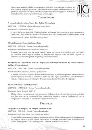 11
Conferências
A comunicação das coisas. Teoria Ator-Rede e Cibercultura
13/05/2014 | 19:30-22:00 - Espaço Futuros Imaginados
Ministrante: André Lemos (UFBA)
A partir da Teoria Ator-Rede (TAR) aplicada a fenômenos da comunicação, particularmente a
cibercultura, será analisada a noção da comunicação das coisas (redes e ciberativismo), entre
outros temas da cultura digital contemporânea.
Metodologias das Comunidades em Rede
14/05/2014 | 9:00-10:00 - Espaço Futuros Imaginados
Ministrante: Maria Immacolata Vassallo de Lopes (USP)
Torna-se importante suscitar uma reflexão sobre os rumos dos estudos para concepção
de caminhos metodológicos capazes de demonstrar e explicar como os meios digitais e a
comunicação em rede operam na produção de conhecimento.
Meu Herói? As Franquias de Mídia e a Negociação do Compartilhamento do Mundo Ficcional
da Marvel Entertainment
14/05/2014 | 19:30-22:00 - Espaço Futuros Imaginados
Ministrante: Derek Johnson (University of Wisconsin)
A análise do mundo ficcional da Marvel Entertainment nos cinemas permite o entendimento
das franquias de mídia não somente a partir de uma lógica economicista, mas também os
embates culturais que as instituições de mídia e seus funcionários têm de negociar.
Mídia, participação e entretenimento
15/05/2014 – 19:30 | 22:00 - Espaço Futuros Imaginados
Ministrante: Lucia Santaella (PUC/SP)
Mídia, cultura participativa e entretenimento. Cada um desses termos funciona como índice
que direciona para o contexto de sua emergência histórica, o que é fundamental para a
compreensão como eles se encontram hoje interseccionados.
Palestras
Perspectivas da Pesquisa em Imagem e Som no Brasil
13/05/2014 | 9:00-10:00 - Espaço Futuros Imaginados
Ministrante: Profa. Dra. Maria Dora Mourão (ECA/USP)
O atual ambiente de convergência entre as mídias sucinta debates sobre os caminhos da pesquisa
em imagem e som, o que se tornam importantes as relações entre os Grupos de Estudos e as
Linhas de Pesquisa da Pós-Graduação em Cinema e Audiovisual no Brasil.
Nesta mesa serão abordadas as estratégicas utilizadas pela televisão brasileira na
realização de projetos que aliem criativamente a educação e o entretenimento na
produção de conteúdos, tendo como foco os processos de convergências midiáticas
utilizados entre diversas plataformas de comunicação.
 