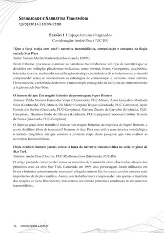 14 wwww.jig2014.com.br
Serialidade e Narrativa Transmídia
13/05/2014 | 10:00-12:00
Sessão 1 | Espaço Futuros Imaginados
Coordenação: André Pase (PUC-RS)
“Que a força esteja com você”: narrativa transmidiática, comunicação e consumo na ficção
seriada Star Wars
Autor: Vicente Martin Mastrocola (Doutorando, ESPM)
Neste trabalho, procura-se examinar as narrativas transmidiáticas: um tipo de narrativa que se
desdobra em múltiplas plataformas midiáticas, como internet, livros, videogames, quadrinhos,
televisão, cinema, analisando sua utilização estratégica na indústria de entretenimento e visando
compreender como se materializam as estratégias de comunicação e consumo nesse cenário.
Dessa maneira, a referência deste texto é um exemplo consagrado da indústria do entretenimento:
a ficção seriada Star Wars.
O homem de aço: Um resgate histórico do personagem Super Homem
Autores: Pablo Moreno Fernandes Viana (Doutorando, PUC-Minas), Alaor Gonçalves Machado
Silva (Graduando, PUC-Minas), Íris Midori Sampaio Tengan (Graduada, PUC-Campinas), Jayne
Pamela dos Santos (Graduada, PUC-Campinas), Mariana Zucato de Carvalho (Graduada, PUC-
Campinas), Thamires Borba de Oliveira (Graduada, PUC-Campinas), Wanessa Cristina Teixeira
de Souza (Graduada, PUC-Campinas)
O objetivo geral deste trabalho é realizar um resgate histórico da trajetória do Super Homem, a
partir do último filme da franquia O Homem de Aço. Para isso, utiliza como técnica metodológica
o método biográfico, em que consiste a primeira etapa dessa pesquisa, que visa analisar as
narrativas transmidiáticas..
Onde nenhum homem jamais esteve: a força da narrativa transmidiática na série original de
Star Trek
Autores: Andre Pase (Dourtor, PUC-RS),Bruna Goss (Mestranda, PUC-RS)
O artigo pretende compreender como os conceitos de transmídia eram observados através dos
primeiros anos da série Star Trek. Cancelada em 1969, seus personagens foram utilizados em
livros e histórias posteriormente, mantendo o legado entre os fãs, formando um dos cânones mais
importantes da ficção científica. Assim, este trabalho busca compreender não apenas a trajetória
das criações de Gene Rodemberry, mas como o seu enredo permitiu a construção de um universo
transmidiático.
 