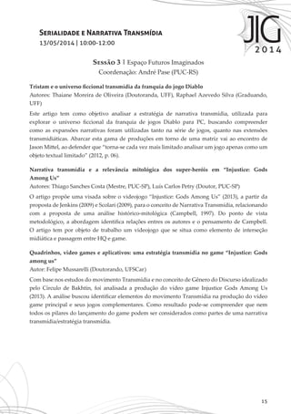 15
Serialidade e Narrativa Transmídia
13/05/2014 | 10:00-12:00
Sessão 3 | Espaço Futuros Imaginados
Coordenação: André Pase (PUC-RS)
Tristam e o universo ficcional transmídia da franquia do jogo Diablo
Autores: Thaiane Moreira de Oliveira (Doutoranda, UFF), Raphael Azevedo Silva (Graduando,
UFF)
Este artigo tem como objetivo analisar a estratégia de narrativa transmídia, utilizada para
explorar o universo ficcional da franquia de jogos Diablo para PC, buscando compreender
como as expansões narrativas foram utilizadas tanto na série de jogos, quanto nas extensões
transmidiáticas. Abarcar esta gama de produções em torno de uma matriz vai ao encontro de
Jason Mittel, ao defender que “torna-se cada vez mais limitado analisar um jogo apenas como um
objeto textual limitado” (2012, p. 06).
Narrativa transmídia e a relevância mitológica dos super-heróis em “Injustice: Gods
Among Us”
Autores: Thiago Sanches Costa (Mestre, PUC-SP), Luís Carlos Petry (Doutor, PUC-SP)
O artigo propõe uma visada sobre o videojogo “Injustice: Gods Among Us” (2013), a partir da
proposta de Jenkins (2009) e Scolari (2009), para o conceito de Narrativa Transmídia, relacionando
com a proposta de uma análise histórico-mitológica (Campbell, 1997). Do ponto de vista
metodológico, a abordagem identifica relações entres os autores e o pensamento de Campbell.
O artigo tem por objeto de trabalho um videojogo que se situa como elemento de interseção
midiática e passagem entre HQ e game.
Quadrinhos, video games e aplicativos: uma estratégia transmídia no game “Injustice: Gods
among us”
Autor: Felipe Mussarelli (Doutorando, UFSCar)
Com base nos estudos do movimento Transmídia e no conceito de Gênero do Discurso idealizado
pelo Círculo de Bakhtin, foi analisada a produção do vídeo game Injustice Gods Among Us
(2013). A análise buscou identificar elementos do movimento Transmídia na produção do vídeo
game principal e seus jogos complementares. Como resultado pode-se compreender que nem
todos os pilares do lançamento do game podem ser considerados como partes de uma narrativa
transmídia/estratégia transmídia.
 