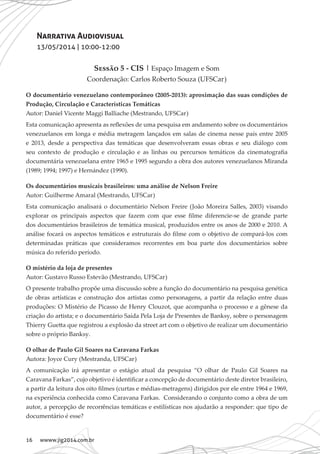 16 wwww.jig2014.com.br
Narrativa Audiovisual
13/05/2014 | 10:00-12:00
Sessão 5 - CIS | Espaço Imagem e Som
Coordenação: Carlos Roberto Souza (UFSCar)
O documentário venezuelano contemporâneo (2005-2013): aproximação das suas condições de
Produção, Circulação e Características Temáticas
Autor: Daniel Vicente Maggi Balliache (Mestrando, UFSCar)
Esta comunicação apresenta as reflexões de uma pesquisa em andamento sobre os documentários
venezuelanos em longa e média metragem lançados em salas de cinema nesse país entre 2005
e 2013, desde a perspectiva das temáticas que desenvolveram essas obras e seu diálogo com
seu contexto de produção e circulação e as linhas ou percursos temáticos da cinematografia
documentária venezuelana entre 1965 e 1995 segundo a obra dos autores venezuelanos Miranda
(1989; 1994; 1997) e Hernández (1990).
Os documentários musicais brasileiros: uma análise de Nelson Freire
Autor: Guilherme Amaral (Mestrando, UFSCar)
Esta comunicação analisará o documentário Nelson Freire (João Moreira Salles, 2003) visando
explorar os principais aspectos que fazem com que esse filme diferencie-se de grande parte
dos documentários brasileiros de temática musical, produzidos entre os anos de 2000 e 2010. A
análise focará os aspectos temáticos e estruturais do filme com o objetivo de compará-los com
determinadas práticas que consideramos recorrentes em boa parte dos documentários sobre
música do referido período.
O mistério da loja de presentes
Autor: Gustavo Russo Estevão (Mestrando, UFSCar)
O presente trabalho propõe uma discussão sobre a função do documentário na pesquisa genética
de obras artísticas e construção dos artistas como personagens, a partir da relação entre duas
produções: O Mistério de Picasso de Henry Clouzot, que acompanha o processo e a gênese da
criação do artista; e o documentário Saída Pela Loja de Presentes de Banksy, sobre o personagem
Thierry Guetta que registrou a explosão da street art com o objetivo de realizar um documentário
sobre o próprio Banksy.
O olhar de Paulo Gil Soares na Caravana Farkas
Autora: Joyce Cury (Mestranda, UFSCar)
A comunicação irá apresentar o estágio atual da pesquisa “O olhar de Paulo Gil Soares na
Caravana Farkas”, cujo objetivo é identificar a concepção de documentário deste diretor brasileiro,
a partir da leitura dos oito filmes (curtas e médias-metragens) dirigidos por ele entre 1964 e 1969,
na experiência conhecida como Caravana Farkas. Considerando o conjunto como a obra de um
autor, a percepção de recorrências temáticas e estilísticas nos ajudarão a responder: que tipo de
documentário é esse?
 