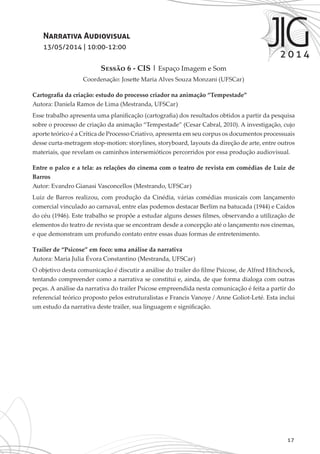 17
Narrativa Audiovisual
13/05/2014 | 10:00-12:00
Sessão 6 - CIS | Espaço Imagem e Som
Coordenação: Josette Maria Alves Souza Monzani (UFSCar)
Cartografia da criação: estudo do processo criador na animação “Tempestade”
Autora: Daniela Ramos de Lima (Mestranda, UFSCar)
Esse trabalho apresenta uma planificação (cartografia) dos resultados obtidos a partir da pesquisa
sobre o processo de criação da animação “Tempestade” (Cesar Cabral, 2010). A investigação, cujo
aporte teórico é a Crítica de Processo Criativo, apresenta em seu corpus os documentos processuais
desse curta-metragem stop-motion: storylines, storyboard, layouts da direção de arte, entre outros
materiais, que revelam os caminhos intersemióticos percorridos por essa produção audiovisual.
Entre o palco e a tela: as relações do cinema com o teatro de revista em comédias de Luiz de
Barros
Autor: Evandro Gianasi Vasconcellos (Mestrando, UFSCar)
Luiz de Barros realizou, com produção da Cinédia, várias comédias musicais com lançamento
comercial vinculado ao carnaval, entre elas podemos destacar Berlim na batucada (1944) e Caídos
do céu (1946). Este trabalho se propõe a estudar alguns desses filmes, observando a utilização de
elementos do teatro de revista que se encontram desde a concepção até o lançamento nos cinemas,
e que demonstram um profundo contato entre essas duas formas de entretenimento.
Trailer de “Psicose” em foco: uma análise da narrativa
Autora: Maria Julia Évora Constantino (Mestranda, UFSCar)
O objetivo desta comunicação é discutir a análise do trailer do filme Psicose, de Alfred Hitchcock,
tentando compreender como a narrativa se constitui e, ainda, de que forma dialoga com outras
peças. A análise da narrativa do trailer Psicose empreendida nesta comunicação é feita a partir do
referencial teórico proposto pelos estruturalistas e Francis Vanoye / Anne Goliot-Leté. Esta inclui
um estudo da narrativa deste trailer, sua linguagem e significação.
 