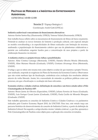 18 wwww.jig2014.com.br
Políticas de Mercado e a Indústria do Entretenimento
Audiovisual
13/05/2014 | 10:00-12:00
Sessão 2 | Espaço Sinérgico 1
Coordenação: André Gatti (UFSCar)
Indústria audiovisual e mecanismos de financiamento alternativos
Autoras: Karine Santos Ruy (Doutoranda, UFRGS), Vanessa Valiati (Doutoranda, UFRGS)
Este trabalho busca refletir sobre os mecanismos de financiamento de filmes de baixo orçamento.
Pretende-se analisar os novos formatos de fomento à produção cultural, com especial atenção
ao modelo crowdfunding e às especificidades de filmes realizados com limitação de recursos,
analisando a popularização do financiamento coletivo que usa de plataformas colaborativas e
permite aos realizadores angariar fundos para a concretização de seus projetos a partir da
colaboração financeira via internet.
A indústria criativa e o projeto triveos: falhas e possibilidades
Autores: Aline Cristina Camargo (Mestranda, UNESP), Daniela Oliveira Brisola (Mestranda,
UNESP), Aline Mariano Macedo (Graduada, UNESP), Cristiano Alvarenga Alves (Mestrando,
UNESP)
O artigo a que se refere este resumo tem como objetivo avaliar de que maneira o projeto Triveos,
case analisado, responde às exigências do Plano da Secretaria da Economia Criativa. Observamos
que não existe nenhum tipo de fiscalização, conferência e/ou avaliação dos resultados obtidos
através da verba liberada. Assim, há a necessidade de entender as políticas públicas como um
processo, em que a fiscalização e a avaliação são fases relevantes.
Economia criativa e cidades criativas: delimitação de conceitos e um breve estudo sobre o Polo
Cinematográfico de Paulínia (SP)
Autores: Bruno Jareta de Oliveira (Especialista, UNESP), Juliano Ferreira de Sousa (Graduado,
UNESP), Luis Enrique Cazani Junior (Graduado, UNESP), Paula Cecília de Miranda Marques
(Graduado, UNESP)
Este trabalho apresenta os conceitos de Indústria Criativa e Cidades Criativas e os parâmetros
indicados pelo Creative Economy Report 2010, da UNCTAD. Para isso, este estudo traça um
percurso histórico do desenvolvimento do conceito de Indústria Criativa, a partir da definição de
Indústria Cultural. Em seguida, o artigo elucida o termo ‘cidades criativas’, e, por fim, apresenta o
Polo Cinematográfico de Paulínia como objeto para a aplicação dos conceitos revisitados.
 