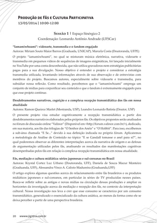 20 wwww.jig2014.com.br
Produção de Fãs e Cultura Participativa
13/05/2014 | 10:00-12:00
Sessão 1 | Espaço Sinérgico 2
Coordenação: Leonardo Antônio Andrade (UFSCar)
“Iamamiwhoami”: videoarte, transmedia e o fandom engajado
Autoras: Miriam Souto Maior Barros (Graduada, UNICAP), Marcela Costa (Doutoranda, UFPE)
O projeto “iamamiwhoami”, no qual se misturam música eletrônica, narrativa, videoarte e
transmedia em pequenos vídeos de sequências de imagens enigmáticas, foi lançado inicialmente
no YouTube por uma conta desconhecida, que não utiliza gravadoras nem estratégias publicitárias
pagas para a sua divulgação. Nosso objetivo é entender o projeto e considerar a estratégia
transmedia utilizada, levantando informações através de sua observação e de entrevistas com
membros do projeto. Buscamos autores, especialmente sobre videoarte e transmedia, para
subsidiar nossa reflexão. Como resultado, percebemos que o “iamamiwhoami” emprega um
conjunto de mídias para corporificar seu conteúdo e que o fandom é extremamente engajado para
que esse projeto continue.
Desdobramentos narrativos, cognição e a complexa recepção transmidiática dos fãs em nossa
atualidade
Autores: Ramon Queiroz Marlet (Mestranda, USP), Leandro Leonardo Batista (Doutor, USP)
O presente projeto visa estudar cognitivamente a recepção transmidiática a partir dos
desdobramentos narrativos elaborados pelos próprios fãs. Os objetivos propostos serão analisados
no fórum de discussão online “Valinor” (Disponível em <http://forum.valinor.com.br/>), dedicado,
em sua maioria, aos fãs das trilogias de “O Senhor dos Anéis” e “O Hobbit”. Para isso, escolhemos
a sub-área chamada “E Se...” devido à sua definição indicada no próprio fórum. Aplicaremos
a metodologia de Análise de Conteúdo no tópico “E se Gandalf tomasse o anel para si?”, no
qual poderemos observar as diferentes interpretações acerca da narrativa de origem e as defesas
de argumentação utilizadas pelos fãs, analisando os resultados das manifestações cognitivas
desempenhadas pelos fãs em relação à complexa recepção transmidiática em nossa atualidade.
Fãs, mediação e cultura midiática: séries japonesas e sul-coreanas no Brasil
Autoras: Krystal Cortez Luz Urbano (Doutoranda, UFF), Daniela de Souza Mazur Monteiro
(Graduanda, UFF), Alessandra Vinco A. Calixto Madureira (Graduanda,UFF)
O artigo explora algumas questões acerca do relacionamento entre fãs brasileiros e os produtos
midiáticos japoneses e sul-coreanos, em particular às séries de TV produzidas nesses países.
Busca-se refletir sobre as antigas e novas mídias na circulação dessas produções e ampliar os
horizontes da investigação acerca da mediação e recepção dos fãs, no contexto da interpretação
cultural. Nossa investigação nos leva a crer que esse consumo se caracteriza por um consumo
transmidiático, generalizado e essencializado da cultura asiática, ao menos da forma como ele se
deixa perceber a partir de uma perspectiva brasileira.
 