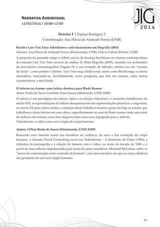 21
Narrativa Audiovisual
13/05/2014 | 10:00-12:00
Sessão 1 | Espaço Sinérgico 3
Coordenação: Ana Flávia de Andrade Ferraz (UNB)
Brecht e Lars Von Trier: hibridismo e anti-ilusionismo em Dogville (2003)
Autores: Ana Flávia de Andrade Ferraz (Doutoranda, UNB), Otávio Cabral (Doutor, UNB)
A proposta do presente artigo é refletir acerca da herança brechtiana no cinema contemporâneo
do cineasta Lars Von Trier através da análise do filme Dogville (2003), inserido nos postulados
do movimento cinematográfico Dogma 95, é um exemplo de hibridez artística ou um “cinema
de fusão”, como prefere o diretor. Von Trier nega Hollywood, assim como Brecht nega a catarse
aristotélica, marcando-se, decididamente, como propostas que têm em comum, entre outras
características, a anti-ilusão.
O inferno no cinema: uma leitura dantesca para Blade Runner
Autor: Paulo de Tarso Coutinho Viana Souza (Mestrando, UNICAMP)
O inferno é um paradigma da cultura. Após a revolução industrial e o crescente cientificismo do
século XIX, as representações do inferno desapareceram das representações pictoricas. e migraram,
no século XX para outras midias, a intenção deste trabalho é mostrar quem são hoje os autores que
trabalham o tema inferno em suas obras, especificamente no caso de blade runner onde uma série
de indicios nos fornece uma clara alegoria sobre uma nova topografia para o inferno.
Videodrome: o vídeo como novo órgão do corpo humano
Autora: Lillian Bento de Souza (Doutoranda, UNICAMP)
Buscando uma imersão maior nas temáticas da violência, do sexo e das mutações do corpo
humano, o cineasta David Cronenberg evoca em Videodrome – A Síndrome do Vídeo (1983), a
indústria da pornografia e a relação do homem com o vídeo, no início da década de 1980, e a
partir de uma reflexão impulsionada pela teoria de outro canadense, Marshall McLuhan, sobre os
“meios de comunicação como extensão do homem”, cria uma narrativa em que os raios catódicos
são geradores de um novo órgão humano.
 