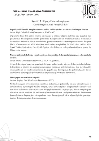23
Serialidade e Narrativa Transmídia
13/05/2014 | 16:00-18:00
Sessão 2 | Espaço Futuros Imaginados
Coordenação: André Pase (PUC-RS)
Repetição diferencial nas plataformas: A obra audiovisual na era da sua remixagem técnica
Autor: Régis Orlando Rasia (Doutorando, UNICAMP)
O presente texto tem como objetivo inventariar e analisar alguns materiais que circulam nas
plataformas de compartilhamento, para então dialogar com um referencial teórico e conceitual
estabelecido. Dentre os textos audiovisuais que recortaremos: As remixagens do sound designer
Mario Wienerroither na série Musicless Musicvideo; os episódios de Blanka is a troll da série
Street Troller; Fruit ninja, Faca Ak-47; System of a Dilma; as re-legendas do filme a queda de
Hitler, entre outros.
Nuevas potencialidades de entretenimiento transmedia: de las pantallas grandes a las pantalla
íntimas
Autor: Bruno Lopez Petzoldt (Doutor, UNILA – Argentina).
A raíz de las migraciones transmedia de ficciones audiovisuales a través de las pantallas del cine,
la televisión e Internet se configuran renovadas formas de entretenimiento. Esta investigación
se concentra en los efectos así como en los papeles que desempeñan las potencialidades de los
dispositivos tecnológicos que interactúan en procesos y productos transmedia.
Mestiçagem em narrativas digitais
Autora: Rogéria Eler Silva Souza (Doutoranda, UFG)
Nesta abordagem aproximaremos o contexto influenciado pela mídia em que são reforçados o
consumismo e a promoção da auto-imagem, tendo como objetivo compreender o universo das
narrativas transmídia e as visualidades dos jogos bem como a apropriação dessas imagens para
edição de outras histórias. As movimentações nesses veículos configuram em uma das maiores
fontes de desejo da geração contemporânea, tanto da manipulação de artefatos digitais, quanto ao
destino destas produções de consumidores.
 