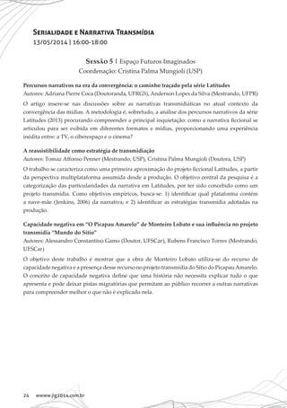 24 wwww.jig2014.com.br
Serialidade e Narrativa Transmídia
13/05/2014 | 16:00-18:00
Sessão 5 | Espaço Futuros Imaginados
Coordenação: Cristina Palma Mungioli (USP)
Percursos narrativos na era da convergência: o caminho traçado pela série Latitudes
Autores: Adriana Pierre Coca (Doutoranda, UFRGS), Anderson Lopes da Silva (Mestrando, UFPR)
O artigo insere-se nas discussões sobre as narrativas transmidiáticas no atual contexto da
convergência das mídias. A metodologia é, sobretudo, a análise dos percursos narrativos da série
Latitudes (2013) procurando compreender a principal inquietação: como a narrativa ficcional se
articulou para ser exibida em diferentes formatos e mídias, proporcionando uma experiência
inédita entre: a TV, o ciberespaço e o cinema?
A reassistibilidade como estratégia de transmidiação
Autores: Tomaz Affonso Penner (Mestrando, USP), Cristina Palma Mungioli (Doutora, USP)
O trabalho se caracteriza como uma primeira aproximação do projeto ficcional Latitudes, a partir
da perspectiva multiplataforma assumida desde a produção. O objetivo central da pesquisa é a
categorização das particularidades da narrativa em Latitudes, por ter sido concebido como um
projeto transmídia. Como objetivos empíricos, busca-se: 1) identificar qual plataforma contém
a nave-mãe (Jenkins, 2006) da narrativa; e 2) identificar as estratégias transmídia adotadas na
produção.
Capacidade negativa em “O Picapau Amarelo” de Monteiro Lobato e sua influência no projeto
transmídia “Mundo do Sítio”
Autores: Alessandro Constantino Gamo (Doutor, UFSCar), Rubens Francisco Torres (Mestrando,
UFSCar)
O objetivo deste trabalho é mostrar que a obra de Monteiro Lobato utiliza-se do recurso de
capacidade negativa e a presença desse recurso no projeto transmídia do Sítio do PicapauAmarelo.
O conceito de capacidade negativa define que uma história não necessita explicar tudo o que
apresenta e pode deixar pistas migratórias que permitam ao público recorrer a outras narrativas
para compreender melhor o que não é explicado nela.
 