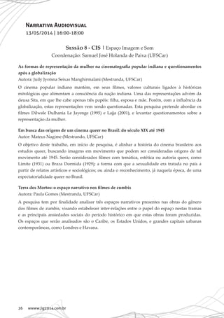 26 wwww.jig2014.com.br
Narrativa Audiovisual
13/05/2014 | 16:00-18:00
Sessão 8 - CIS | Espaço Imagem e Som
Coordenação: Samuel José Holanda de Paiva (UFSCar)
As formas de representação da mulher na cinematografia popular indiana e questionamentos
após a globalização
Autora: Juily Jyotsna Seixas Manghirmalani (Mestranda, UFSCar)
O cinema popular indiano mantém, em seus filmes, valores culturais ligados à históricas
mitológicas que alimentam a consciência da nação indiana. Uma das representações advém da
deusa Sita, em que lhe cabe apenas três papéis: filha, esposa e mãe. Porém, com a influência da
globalização, estas representações vem sendo questionadas. Esta pesquisa pretende abordar os
filmes Dilwale Dulhania Le Jayenge (1995) e Lajja (2001), e levantar questionamentos sobre a
representação da mulher.
Em busca das origens de um cinema queer no Brasil: do século XIX até 1945
Autor: Mateus Nagime (Mestrando, UFSCar)
O objetivo deste trabalho, em início de pesquisa, é alinhar a história do cinema brasileiro aos
estudos queer, buscando imagens em movimento que podem ser consideradas origens de tal
movimento até 1945. Serão considerados filmes com temática, estética ou autoria queer, como
Limite (1931) ou Braza Dormida (1929); a forma com que a sexualidade era tratada no país a
partir de relatos artísticos e sociológicos; ou ainda o reconhecimento, já naquela época, de uma
espectatorialidade queer no Brasil.
Terra dos Mortos: o espaço narrativo nos filmes de zumbis
Autora: Paula Gomes (Mestranda, UFSCar)
A pesquisa tem por finalidade analisar três espaços narrativos presentes nas obras do gênero
dos filmes de zumbis, visando estabelecer inter-relações entre o papel do espaço nestas tramas
e as principais ansiedades sociais do período histórico em que estas obras foram produzidas.
Os espaços que serão analisados são o Caribe, os Estados Unidos, e grandes capitais urbanas
contemporâneas, como Londres e Havana.
 