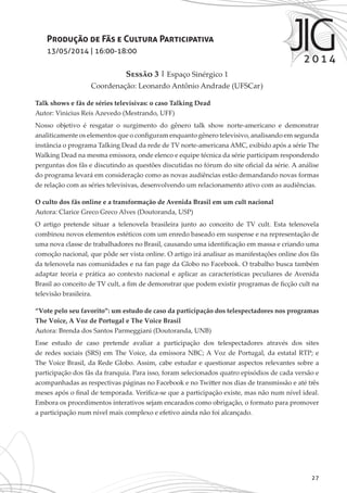 27
Produção de Fãs e Cultura Participativa
13/05/2014 | 16:00-18:00
Sessão 3 | Espaço Sinérgico 1
Coordenação: Leonardo Antônio Andrade (UFSCar)
Talk shows e fãs de séries televisivas: o caso Talking Dead
Autor: Vinicius Reis Azevedo (Mestrando, UFF)
Nosso objetivo é resgatar o surgimento do gênero talk show norte-americano e demonstrar
analiticamente os elementos que o configuram enquanto gênero televisivo, analisando em segunda
instância o programa Talking Dead da rede de TV norte-americana AMC, exibido após a série The
Walking Dead na mesma emissora, onde elenco e equipe técnica da série participam respondendo
perguntas dos fãs e discutindo as questões discutidas no fórum do site oficial da série. A análise
do programa levará em consideração como as novas audiências estão demandando novas formas
de relação com as séries televisivas, desenvolvendo um relacionamento ativo com as audiências.
O culto dos fãs online e a transformação de Avenida Brasil em um cult nacional
Autora: Clarice Greco Greco Alves (Doutoranda, USP)
O artigo pretende situar a telenovela brasileira junto ao conceito de TV cult. Esta telenovela
combinou novos elementos estéticos com um enredo baseado em suspense e na representação de
uma nova classe de trabalhadores no Brasil, causando uma identificação em massa e criando uma
comoção nacional, que pôde ser vista online. O artigo irá analisar as manifestações online dos fãs
da telenovela nas comunidades e na fan page da Globo no Facebook. O trabalho busca também
adaptar teoria e prática ao contexto nacional e aplicar as características peculiares de Avenida
Brasil ao conceito de TV cult, a fim de demonstrar que podem existir programas de ficção cult na
televisão brasileira.
“Vote pelo seu favorito”: um estudo de caso da participação dos telespectadores nos programas
The Voice, A Voz de Portugal e The Voice Brasil
Autora: Brenda dos Santos Parmeggiani (Doutoranda, UNB)
Esse estudo de caso pretende avaliar a participação dos telespectadores através dos sites
de redes sociais (SRS) em The Voice, da emissora NBC; A Voz de Portugal, da estatal RTP; e
The Voice Brasil, da Rede Globo. Assim, cabe estudar e questionar aspectos relevantes sobre a
participação dos fãs da franquia. Para isso, foram selecionados quatro episódios de cada versão e
acompanhadas as respectivas páginas no Facebook e no Twitter nos dias de transmissão e até três
meses após o final de temporada. Verifica-se que a participação existe, mas não num nível ideal.
Embora os procedimentos interativos sejam encarados como obrigação, o formato para promover
a participação num nível mais complexo e efetivo ainda não foi alcançado.
 