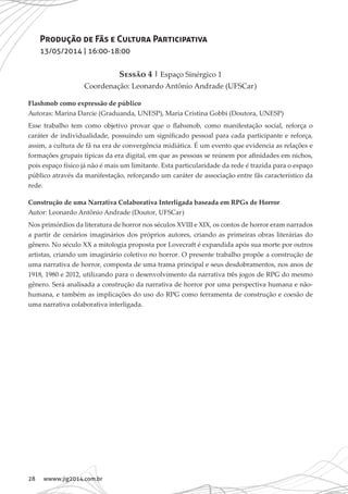 28 wwww.jig2014.com.br
Produção de Fãs e Cultura Participativa
13/05/2014 | 16:00-18:00
Sessão 4 | Espaço Sinérgico 1
Coordenação: Leonardo Antônio Andrade (UFSCar)
Flashmob como expressão de público
Autoras: Marina Darcie (Graduanda, UNESP), Maria Cristina Gobbi (Doutora, UNESP)
Esse trabalho tem como objetivo provar que o flahsmob, como manifestação social, reforça o
caráter de individualidade, possuindo um significado pessoal para cada participante e reforça,
assim, a cultura de fã na era de convergência midiática. É um evento que evidencia as relações e
formações grupais típicas da era digital, em que as pessoas se reúnem por afinidades em nichos,
pois espaço físico já não é mais um limitante. Esta particularidade da rede é trazida para o espaço
público através da manifestação, reforçando um caráter de associação entre fãs característico da
rede.
Construção de uma Narrativa Colaborativa Interligada baseada em RPGs de Horror
Autor: Leonardo Antônio Andrade (Doutor, UFSCar)
Nos primórdios da literatura de horror nos séculos XVIII e XIX, os contos de horror eram narrados
a partir de cenários imaginários dos próprios autores, criando as primeiras obras literárias do
gênero. No século XX a mitologia proposta por Lovecraft é expandida após sua morte por outros
artistas, criando um imaginário coletivo no horror. O presente trabalho propõe a construção de
uma narrativa de horror, composta de uma trama principal e seus desdobramentos, nos anos de
1918, 1980 e 2012, utilizando para o desenvolvimento da narrativa três jogos de RPG do mesmo
gênero. Será analisada a construção da narrativa de horror por uma perspectiva humana e não-
humana, e também as implicações do uso do RPG como ferramenta de construção e coesão de
uma narrativa colaborativa interligada.
 