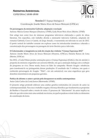 29
Narrativa Audiovisual
13/05/2014 | 16:00-18:00
Sessão 2 | Espaço Sinérgico 2
Coordenação: Josette Maria Alves de Souza Monzani (UFSCar)
Os personagens da minissérie Gabriela: adaptação e recriação
Autoras: Márcia Gomes Marques (Doutora, UFMS), Gedy Brum Weis Alves (Mestre, UFMS)
Este artigo tem como foco de interesse programas televisivos elaborados a partir de obras
literárias. Em específico, este trabalho aborda a minissérie televisiva Gabriela, adaptada do
romance Gabriela, Cravo e Canela, de Jorge Amado, e transmitida em televisão no ano de 2012.
O ponto central do trabalho consiste em explorar como foi introduzidas temáticas e alterada a
caracterização dos personagens na passagem do texto literário para a televisão.
O Colecionador: o imaginário na rede de criação das vinhetas “Criança Esperança 2012”
Autoras: Josette Maria Alves de Souza Monzani (Doutora, UFSCar), Daniela Ramos de Lima
(Mestre, UFSCar)
Em 2012, a Coala Filmes produz animações para o Criança Esperança (Globo) a fim de atender à
proposta da emissora: engendrar um universo híbrido, em que a animação dialoga com a exibição
do programa ao vivo. Desse modo, busca no líder da campanha -Renato Aragão- referências
para transformá-lo no protagonista dessas produções. O resultado são 5 vinhetas, nas quais o
conhecido personagem de Aragão- “Didi”-, em um automóvel, usa uma engenhoca que gera
desenhos mnemônicos em pequenas garrafas.
Poética do abismo: o autor e paixão pelo desaparecer na mídia contemporânea
Autor: João Carlos da Costa Junior (Mestrando, UFMS)
O presente artigo pretende elaborar uma análise genético-sintomática do conceito de autor na
contemporaneidade. Para isso o trabalho resgata a herança filosófica que fundamenta as propostas
de Barthes e Foucault sobre a morte do autor. O processo de “falecimento” do autor implica na
ideia de que não existe mais uma unidade nos textos, na qual se pudesse extrair todos os elementos
de constituição do texto.
 