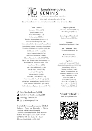 Aplicativo JIG 2014
Baixe agora pelo QR Code!
Comitê Científico
Alessandra Meleiro (UFF)
André Lemos (UFBA)
Andre Piero Gatti (FAAP)
Arthur Autran (UFSCar)
Antônio Carlos Amâncio da Silva (UFF)
Bruno Roberto Campanella (UFF)
Carlos Alberto Scolari (Universitat Pompeu Fabra)
Derek Ronald Johnson (University of Wisconsin)
Eduardo Campos Pellanda Pontifícia (PUC-RS)
Erick Felinto de Oliveira (UERJ)
Flavia Cesarino Costa (UFSCar)
Francisco Rolfsen Belda (UNESP)
Gilberto Alexandre Sobrinho (UNICAMP)
Héctor Ivan Navarro Güere (Universitat de Vic)
Hermes Renato Hildebrand (UNICAMP)
Ivana Bentes Oliveira (UFRJ)
João Carlos Massarolo (UFSCar)
João de Lima Gomes (UFPB)
João Luiz Vieira (UFF)
Marcos Américo (UNESP)
Maria Dora Genis Mourão (USP)
Maria Immacolata Vassallo de Lopes (USP)
Maria Lucia Santaella Braga Pontifícia (PUC-SP)
Paulo Fernando de Carvalho Lopes (UFPI)
Ruth S. Contreras Espinosa (Universitat de Vic)
Organização Geral
João Carlos Massarolo (UFSCar)
Dario Mesquita (UFSCar)
Comunicação e Mídias Sociais
Gustavo Padovani (UFSCar)
Webmaster
Paula Toledo Palomino (UFSCar)
Arte e Identidade Visual
Giovana Milanetto (UFSCar)
Transmissão Online
Pedro Dolosic (UFSCar)
Expediente
Analú Arab Bernasconi (UFSCar)
Glauco Madeira de Toledo (IMESB-VC)
Karina Pazzini (UFSCar)
Marcos Leandro (UFSCar)
Marcus Alvarenga (UFSCar)
Naiá Sadi Câmara (UNIFRAN)
Yedda Tomazeli (UFSCar)
Paula Poiet (UFSCar)
Cíntia Maria (UFSCar)
Marina Rossato (UFSCar)
Renan Alcantara (UFSCar)
Yedda Tomazeli (UFSCar)
Local: Teatro Florestan Fernandes e Auditórios da Biblioteca Comunitária (BCo)
http://facebook.com/jig2014
http://www.twitter.com/jig2014
www.jig2014.com.br
jig.geminis@gmail.com
Secretaria da I Jornada Internacional GEMInIS
Endereço: Centro de Educação e Ciências
Humanas (CECH) - segundo andar
Universidade Federal de São Carlos - UFSCar
Rodovia Washington Luís, Km 235 - SP-310
CEP 13.565-905 - São Carlos, SP – Brasil
Telefone: (16) 3351-8414 / 3351-8909
 