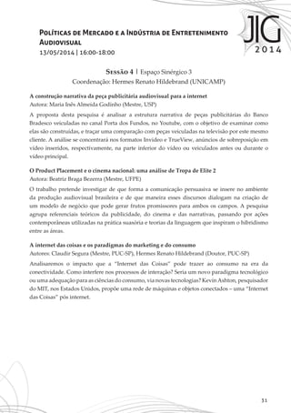 31
Políticas de Mercado e a Indústria de Entretenimento
Audiovisual
13/05/2014 | 16:00-18:00
Sessão 4 | Espaço Sinérgico 3
Coordenação: Hermes Renato Hildebrand (UNICAMP)
A construção narrativa da peça publicitária audiovisual para a internet
Autora: Maria Inês Almeida Godinho (Mestre, USP)
A proposta desta pesquisa é analisar a estrutura narrativa de peças publicitárias do Banco
Bradesco veiculadas no canal Porta dos Fundos, no Youtube, com o objetivo de examinar como
elas são construídas, e traçar uma comparação com peças veiculadas na televisão por este mesmo
cliente. A análise se concentrará nos formatos Invideo e TrueView, anúncios de sobreposição em
vídeo inseridos, respectivamente, na parte inferior do vídeo ou veiculados antes ou durante o
vídeo principal.
O Product Placement e o cinema nacional: uma análise de Tropa de Elite 2
Autora: Beatriz Braga Bezerra (Mestre, UFPE)
O trabalho pretende investigar de que forma a comunicação persuasiva se insere no ambiente
da produção audiovisual brasileira e de que maneira esses discursos dialogam na criação de
um modelo de negócio que pode gerar frutos promissores para ambos os campos. A pesquisa
agrupa referenciais teóricos da publicidade, do cinema e das narrativas, passando por ações
contemporâneas utilizadas na prática suasória e teorias da linguagem que inspiram o hibridismo
entre as áreas.
A internet das coisas e os paradigmas do marketing e do consumo
Autores: Claudir Segura (Mestre, PUC-SP), Hermes Renato Hildebrand (Doutor, PUC-SP)
Analisaremos o impacto que a “Internet das Coisas” pode trazer ao consumo na era da
conectividade. Como interfere nos processos de interação? Seria um novo paradigma tecnológico
ou uma adequação para as ciências do consumo, via novas tecnologias? KevinAshton, pesquisador
do MIT, nos Estados Unidos, propõe uma rede de máquinas e objetos conectados – uma “Internet
das Coisas” pós internet.
 