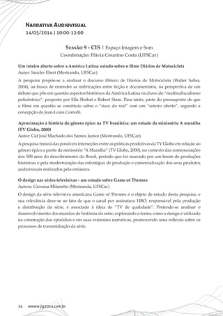 34 wwww.jig2014.com.br
Narrativa Audiovisual
14/05/2014 | 10:00-12:00
Sessão 9 - CIS | Espaço Imagem e Som
Coordenação: Flávia Cesarino Costa (UFSCar)
Um roteiro aberto sobre a América Latina: estudo sobre o filme Diários de Motocicleta
Autor: Sancler Ebert (Mestrando, UFSCar)
A pesquisa propõe-se a analisar o discurso fílmico de Diários de Motocicleta (Walter Salles,
2004), na busca de entender as imbricações entre ficção e documentário, na perspectiva de um
debate que põe em questão aspectos históricos da América Latina na chave do “multiculturalismo
policêntrico”, proposto por Ella Shohat e Robert Stam. Para tanto, parte do pressuposto de que
o filme em questão se constituiu sobre o “risco do real” com um “roteiro aberto”, segundo a
concepção de Jean-Louis Comolli.
Aproximação à história do gênero épico na TV brasileira: um estudo da minissérie A muralha
(TV Globo, 2000)
Autor: Cid José Machado dos Santos Junior (Mestrando, UFSCar)
A pesquisa tratará das possíveis interseções entre as práticas produtivas da TV Globo em relação ao
gênero épico a partir da minissérie “A Muralha” (TV Globo, 2000), no contexto das comemorações
dos 500 anos do descobrimento do Brasil, período que foi marcado por um boom de produções
históricas e pela modernização das estratégias de produção e comercialização dos seus produtos
audiovisuais realizados pela emissora.
O design nas séries televisivas - um estudo sobre Game of Thrones
Autora: Giovana Milanetto (Mestranda, UFSCar)
O design da série televisiva americana Game of Thrones é o objeto de estudo desta pesquisa, e
sua relevância deve-se ao fato de que o canal por assinatura HBO, responsável pela produção
e distribuição da série, é associado à ideia de “TV de qualidade”. Pretende-se analisar o
desenvolvimento dos mundos de histórias da série, explorando a forma como o design é utilizado
na construção dos episódios e em suas extensões narrativas, promovendo uma reflexão sobre os
processos de transmidiação da série.
 