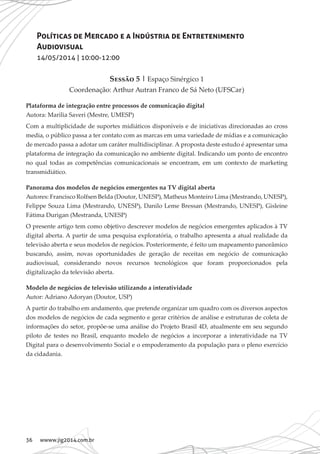36 wwww.jig2014.com.br
Políticas de Mercado e a Indústria de Entretenimento
Audiovisual
14/05/2014 | 10:00-12:00
Sessão 5 | Espaço Sinérgico 1
Coordenação: Arthur Autran Franco de Sá Neto (UFSCar)
Plataforma de integração entre processos de comunicação digital
Autora: Marilia Saveri (Mestre, UMESP)
Com a multiplicidade de suportes midiáticos disponíveis e de iniciativas direcionadas ao cross
media, o público passa a ter contato com as marcas em uma variedade de mídias e a comunicação
de mercado passa a adotar um caráter multidisciplinar. A proposta deste estudo é apresentar uma
plataforma de integração da comunicação no ambiente digital. Indicando um ponto de encontro
no qual todas as competências comunicacionais se encontram, em um contexto de marketing
transmidiático.
Panorama dos modelos de negócios emergentes na TV digital aberta
Autores: Francisco Rolfsen Belda (Doutor, UNESP), Matheus Monteiro Lima (Mestrando, UNESP),
Felippe Souza Lima (Mestrando, UNESP), Danilo Leme Bressan (Mestrando, UNESP), Gisleine
Fátima Durigan (Mestranda, UNESP)
O presente artigo tem como objetivo descrever modelos de negócios emergentes aplicados à TV
digital aberta. A partir de uma pesquisa exploratória, o trabalho apresenta a atual realidade da
televisão aberta e seus modelos de negócios. Posteriormente, é feito um mapeamento panorâmico
buscando, assim, novas oportunidades de geração de receitas em negócio de comunicação
audiovisual, considerando novos recursos tecnológicos que foram proporcionados pela
digitalização da televisão aberta.
Modelo de negócios de televisão utilizando a interatividade
Autor: Adriano Adoryan (Doutor, USP)
A partir do trabalho em andamento, que pretende organizar um quadro com os diversos aspectos
dos modelos de negócios de cada segmento e gerar critérios de análise e estruturas de coleta de
informações do setor, propõe-se uma análise do Projeto Brasil 4D, atualmente em seu segundo
piloto de testes no Brasil, enquanto modelo de negócios a incorporar a interatividade na TV
Digital para o desenvolvimento Social e o empoderamento da população para o pleno exercício
da cidadania.
 