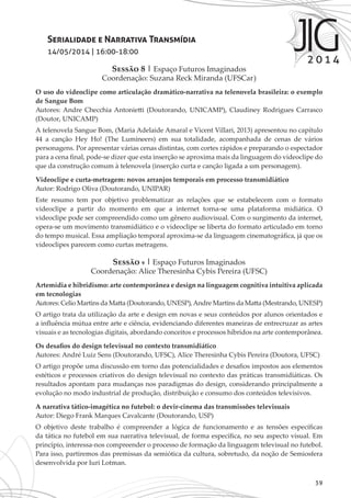 39
Serialidade e Narrativa Transmídia
14/05/2014 | 16:00-18:00
Sessão 8 | Espaço Futuros Imaginados
Coordenação: Suzana Reck Miranda (UFSCar)
O uso do videoclipe como articulação dramático-narrativa na telenovela brasileira: o exemplo
de Sangue Bom
Autores: Andre Checchia Antonietti (Doutorando, UNICAMP), Claudiney Rodrigues Carrasco
(Doutor, UNICAMP)
A telenovela Sangue Bom, (Maria Adelaide Amaral e Vicent Villari, 2013) apresentou no capítulo
44 a canção Hey Ho! (The Lumineers) em sua totalidade, acompanhada de cenas de vários
personagens. Por apresentar várias cenas distintas, com cortes rápidos e preparando o espectador
para a cena final, pode-se dizer que esta inserção se aproxima mais da linguagem do videoclipe do
que da construção comum à telenovela (inserção curta e canção ligada a um personagem).
Videoclipe e curta-metragem: novos arranjos temporais em processo transmidiático
Autor: Rodrigo Oliva (Doutorando, UNIPAR)
Este resumo tem por objetivo problematizar as relações que se estabelecem com o formato
videoclipe a partir do momento em que a internet torna-se uma plataforma midiática. O
videoclipe pode ser compreendido como um gênero audiovisual. Com o surgimento da internet,
opera-se um movimento transmidiático e o videoclipe se liberta do formato articulado em torno
do tempo musical. Essa ampliação temporal aproxima-se da linguagem cinematográfica, já que os
videoclipes parecem como curtas metragens.
Sessão 9 | Espaço Futuros Imaginados
Coordenação: Alice Theresinha Cybis Pereira (UFSC)
Artemídia e hibridismo: arte contemporânea e design na linguagem cognitiva intuitiva aplicada
em tecnologias
Autores: Celio Martins da Matta (Doutorando, UNESP),Andre Martins da Matta (Mestrando, UNESP)
O artigo trata da utilização da arte e design em novas e seus conteúdos por alunos orientados e
a influência mútua entre arte e ciência, evidenciando diferentes maneiras de entrecruzar as artes
visuais e as tecnologias digitais, abordando conceitos e processos híbridos na arte contemporânea.
Os desafios do design televisual no contexto transmidiático
Autores: André Luiz Sens (Doutorando, UFSC), Alice Theresinha Cybis Pereira (Doutora, UFSC)
O artigo propõe uma discussão em torno das potencialidades e desafios impostos aos elementos
estéticos e processos criativos do design televisual no contexto das práticas transmidiáticas. Os
resultados apontam para mudanças nos paradigmas do design, considerando principalmente a
evolução no modo industrial de produção, distribuição e consumo dos conteúdos televisivos.
A narrativa tático-imagética no futebol: o devir-cinema das transmissões televisuais
Autor: Diego Frank Marques Cavalcante (Doutorando, USP)
O objetivo deste trabalho é compreender a lógica de funcionamento e as tensões específicas
da tática no futebol em sua narrativa televisual, de forma específica, no seu aspecto visual. Em
princípio, interessa-nos compreender o processo de formação da linguagem televisual no futebol.
Para isso, partiremos das premissas da semiótica da cultura, sobretudo, da noção de Semiosfera
desenvolvida por Iuri Lotman.
 