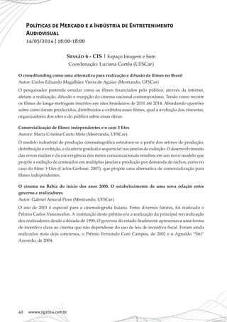 40 wwww.jig2014.com.br
Políticas de Mercado e a Indústria de Entretenimento
Audiovisual
14/05/2014 | 16:00-18:00
Sessão 6 - CIS | Espaço Imagem e Som
Coordenação: Luciana Corrêa (UFSCar)
O crowdfunding como uma alternativa para realização e difusão de filmes no Brasil
Autor: Carlos Eduardo Magalhães Vieira de Aguiar (Mestrando, UFSCar)
O pesquisador pretende estudar como os filmes financiados pelo público, através da internet,
afetam a realização, difusão e recepção do cinema nacional contemporâneo. Tendo como recorte
os filmes de longa-metragem inscritos em sites brasileiros de 2011 até 2014. Abordando questões
sobre como foram produzidos, distribuídos e exibidos esses filmes, qual a avaliação dos cineastas,
organizadores dos sites e do público sobre essas obras.
Comercialização de filmes independentes e o caso 3 Efes
Autora: Maria Cristina Couto Melo (Mestranda, UFSCar)
O modelo industrial de produção cinematográfica estrutura-se a partir dos setores de produção,
distribuição e exibição, e da oferta gradual e sequencial nas janelas de exibição. O desenvolvimento
das novas mídias e da convergência dos meios comunicacionais resultou em um novo modelo que
propõe a exibição de conteúdos em múltiplas janelas e produção por demanda de nichos, como no
caso do filme 3 Efes (Carlos Gerbase, 2007), que propõe uma alternativa de comercialização para
filmes independentes.
O cinema na Bahia do início dos anos 2000. O estabelecimento de uma nova relação entre
governo e realizadores
Autor: Gabriel Amaral Pires (Mestrando, UFSCar)
O ano de 2001 é especial para a cinematografia baiana. Entre diversos fatores, foi realizado o
Prêmio Carlos Vasconcelos. A instituição deste prêmio era a realização da principal reivindicação
dos realizadores desde a década de 1990. O governo do estado finalmente apresentava uma forma
de incentivo clara ao cinema que não dependesse do uso de leis de incentivo fiscal. Foram ainda
realizados mais dois concursos, o Prêmio Fernando Coni Campos, de 2002 e o Agnaldo “Siri”
Azevedo, de 2004.
 