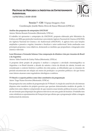 41
Políticas de Mercado e a Indústria de Entretenimento
Audiovisual
14/05/2014 | 16:00-18:00
Sessão 7 - CIS | Espaço Imagem e Som
Coordenação: Josette Maria Alves de Souza Monzani (UFSCar)
Análise das propostas do anteprojeto ANCINAV
Autora: Marina Rossato Fernandes (Mestranda, UFSCar)
O trabalho irá apresentar o anteprojeto da ANCINAV, proposta elaborada pelo Ministério da
Cultura em 2004 que pretendia transformar a já existente Agência Nacional do Cinema (ANCINE)
em Agência Nacional do Cinema e do Audiovisual (ANCINAV). A agência teria suas funções
ampliadas e passaria a regular, fomentar e fiscalizar o setor audiovisual. Serão analisadas suas
principais propostas e seus objetivos, destacando as medidas que propunham a integração entre
cinema e televisão.
Leon Hirszman e Fernando Solanas: Uma comparação da ditadura vista por cineastas do Brasil
e da Argentina
Autora: Talita Franchi de Godoy Pádua (Mestranda, UFSCar)
A proposta deste projeto de pesquisa é analisar e comparar a atividade cinematográfica na
Argentina e no Brasil durante a década de setenta e início da década de oitenta, levando em
consideração o contexto histórico e político dos dois países, as dificuldades que os cineastas do
período encontravam em relação aos meios de produção e as pressões políticas e de que forma
esses fatores atuaram como reguladores ideológicos e estéticos.
TV Brasil e o aspecto político como fator constitutivo da programação
Autor: Tiago Nunes Severino (Mestrando, UFSCar)
Esta pesquisa faz uma análise da programação da TV Brasil. A criação do canal foi alvo de intensas
disputas entre membros do próprio governo que queriam determinados modelos de gestão. A
análise tem como objetivo compreender de que maneira essas tensões políticas levaram a escolha
de um formato para disposição dos gêneros televisivos em uma grade de horários. O trabalho tem
como referência os apontamentos de François Jost que afirma que a programação reflete a imagem
institucional da emissora.
 