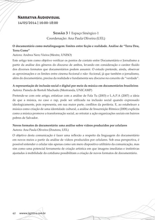 42 wwww.jig2014.com.br
Narrativa Audiovisual
14/05/2014 | 16:00-18:00
Sessão 3 | Espaço Sinérgico 1
Coordenação: Ana Paula Oliveira (UEL)
O documentário como metalinguagem: limites entre ficção e realidade. Análise de “Terra Deu,
Terra Come”
Autora: Andrea Nero Vieira (Mestre, UNISO)
Este artigo tem como objetivo verificar os pontos de contato entre Documentário e Jornalismo a
partir da análise dos gêneros do discurso de ambos, levando em consideração o caráter fluido
dos diversos formatos que documentários podem assumir. O estudo pretende, ainda, observar
as aproximações e os limites entre cinema ficcional e não- ficcional, já que também o jornalismo,
além do documentário, precisa da realidade e fundamenta seu discurso no conceito de “verdade”.
A representação de inclusão social e digital por meio da música em documentários brasileiros
Autora: Pamela de Bortoli Machado (Mestranda, UNICAMP)
Pretende-se com este artigo, enfatizar com a análise de Fala Tu (2003) e L.A.P.A (2007) a ideia
de que a música, no caso o rap, pode ser utilizada na inclusão social quando expressado
ideologicamente, pois representa, em sua maior parte, conflitos da periferia. E, ao estabelecer a
música como criação de uma identidade cultural, a análise de Insurreição Rítmica (2008) explicita
como a música promove a transformação social, ao retratar a ação organizações sociais em bairros
pobres de Salvador.
Novos formatos de documentário: uma análise sobre vídeos produzidos por celulares
Autora: Ana Paula Oliveira (Doutora, UEL)
O objetivo desta comunicação é fazer uma reflexão a respeito da linguagem do documentário
em novos meios a partir da análise de vídeos produzidos por celulares. Sob essa perspectiva, é
possível entender o celular não apenas como um mero dispositivo utilitário da comunicação, mas
sim como uma potencial ferramenta de criação artística em que imagens imediatas e instintivas
ajustadas à mobilidade do cotidiano possibilitam a criação de novos formatos de documentário.
 