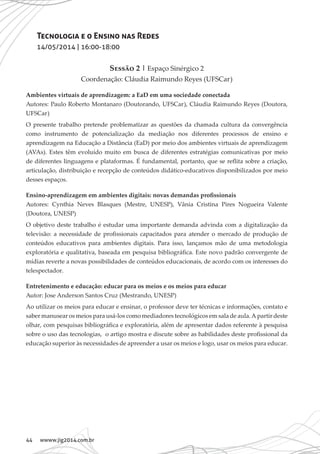 44 wwww.jig2014.com.br
Tecnologia e o Ensino nas Redes
14/05/2014 | 16:00-18:00
Sessão 2 | Espaço Sinérgico 2
Coordenação: Cláudia Raimundo Reyes (UFSCar)
Ambientes virtuais de aprendizagem: a EaD em uma sociedade conectada
Autores: Paulo Roberto Montanaro (Doutorando, UFSCar), Cláudia Raimundo Reyes (Doutora,
UFSCar)
O presente trabalho pretende problematizar as questões da chamada cultura da convergência
como instrumento de potencialização da mediação nos diferentes processos de ensino e
aprendizagem na Educação a Distância (EaD) por meio dos ambientes virtuais de aprendizagem
(AVAs). Estes têm evoluído muito em busca de diferentes estratégias comunicativas por meio
de diferentes linguagens e plataformas. É fundamental, portanto, que se reflita sobre a criação,
articulação, distribuição e recepção de conteúdos didático-educativos disponibilizados por meio
desses espaços.
Ensino-aprendizagem em ambientes digitais: novas demandas profissionais
Autores: Cynthia Neves Blasques (Mestre, UNESP), Vânia Cristina Pires Nogueira Valente
(Doutora, UNESP)
O objetivo deste trabalho é estudar uma importante demanda advinda com a digitalização da
televisão: a necessidade de profissionais capacitados para atender o mercado de produção de
conteúdos educativos para ambientes digitais. Para isso, lançamos mão de uma metodologia
exploratória e qualitativa, baseada em pesquisa bibliográfica. Este novo padrão convergente de
mídias reverte a novas possibilidades de conteúdos educacionais, de acordo com os interesses do
telespectador.
Entretenimento e educação: educar para os meios e os meios para educar
Autor: Jose Anderson Santos Cruz (Mestrando, UNESP)
Ao utilizar os meios para educar e ensinar, o professor deve ter técnicas e informações, contato e
saber manusear os meios para usá-los como mediadores tecnológicos em sala de aula.A partir deste
olhar, com pesquisas bibliográfica e exploratória, além de apresentar dados referente à pesquisa
sobre o uso das tecnologias, o artigo mostra e discute sobre as habilidades deste profissional da
educação superior às necessidades de apreender a usar os meios e logo, usar os meios para educar.
 