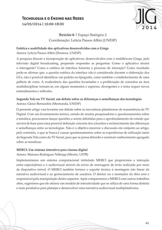 45
Tecnologia e o Ensino nas Redes
14/05/2014 | 16:00-18:00
Sessão 6 | Espaço Sinérgico 2
Coordenação: Letícia Passos Affini (UNESP)
Estética e usabilidade dos aplicativos desenvolvidos com o Ginga
Autora: Leticia Passos Affini (Doutora, UNESP)
A pesquisa discute a incorporação de aplicativos, desenvolvidos com o middleware Ginga, pela
televisão digital broadcasting, propondo responder as perguntas: Como o aplicativo atrairá
o interagente? Como a estética da interface fomenta o processo de interação? Como resultado
pode-se afirmar que: a questão estética da interface não é considerada durante a elaboração dos
GCs, não é possível identificar um padrão na tipografia, como também o estabelecimento de uma
palheta de cores. A exuberância das questões levantadas e a proliferação de conceitos na área
multidisciplinar tornam-se, em alguns momentos e aspectos, divergentes e o tema requer novos
entendimentos e reflexões.
Segunda Tela ou TV Social: um debate sobre as diferenças e semelhanças das tecnologias
Autora: Gleice Bernardini (Mestranda, UNESP)
O presente artigo visa levantar um debate sobre as inovadoras plataformas de reassistência da TV
Digital. Com um levantamento teórico, estudo de muitos pesquisadores e questionamentos sobre
a temática, procuramos lançar questões a serem debatidas para o aprofundamento do estudo que
servirá de base para uma possível definição concreta dos conceitos e esclarecimento das diferenças
e semelhanças entre as tecnologias. Não é o objetivo encerrar a discussão em conjunto ao artigo,
pelo contrário, o que se busca é causar questionamentos sobre as experiências de utilização tanto
da Segunda Tela como da TV Social, para que se possa difundir e construir conhecimento agregado
sobre as temáticas.
MERCI: Um sistema interativo para cinema digital
Autora: Mainara Rodrigues Nóbrega (Mestre, UFPB)
Implementamos um sistema computacional intitulado MERCI que proporciona a interação
entre espectadores e o audiovisual através do envio de mensagens de texto realizado por meio
de dispositivo móvel. O MERCI também fornece o suporte técnico à montagem não linear da
narrativa audiovisual e ao gerenciamento de usuários. O diretor ou o montador da obra será o
responsável pela manipulação destes aspectos. Após compararmos o MERCI com outros trabalhos
afins, sugerimos que ele oferece um modelo de interatividade que se utiliza de uma forma distinta
e mais produtiva para planejar e desenvolver uma narrativa audiovisual multiplataforma.
 