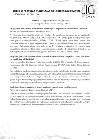 47
Redes de Produção e Circulação do Conteúdo Audiovisual
15/05/2014 | 10:00-11:00
Sessão 3 | Espaço Futuros Imaginados
Coordenação: Letícia Passos Affini (UNESP)
Infográficos interativos e colaborativos: novas lógicas de produção e consumo de conteúdo
Autora: Julia Rabetti Giannella (Mestranda, USP)
A infografia, compreendida como um produto do jornalismo, incorpora certas qualidades
do Jornalismo Online (PALACIOS, 2002) delineando um campo para investigarmos ações
participativas e compartilhadas (JENKINS, 2009; PRIMO, 2003), assim como novos usos
comunicacionais que os usuários podem exercer sobre o conteúdo jornalístico. O presente trabalho
tem como objetivo aproximar a discussão acerca do jornalismo colaborativo da pesquisa sobre
infográficos interativos. Para tanto, apresentaremos exemplos de infográficos interativos de
portais jornalísticos em diferentes estágios de interatividade (SALAVERRÍA, 2005).
Programa jornalístico de conteúdos multimídia colaborativos integrados a uma plataforma
cartográfica de mídia digital
Autores: Jaqueline Rodrigues Pereira (Mestranda, UNESP), Marco Aurelio Migliorini Antunes
(Mestrando, UNESP), Francisco Rolfsen Belda (Doutor, UNESP), João Pedro Albino (Doutor,
UNESP)
Este trabalho é resultado das pesquisas iniciais sobre a disponibilização simultânea de conteúdos
jornalísticos em plataformas cartográficas e na televisão digital. Para tanto, foi feita uma abordagem
sobre a implantação da televisão digital no Brasil e suas possíveis formas de interação. Verificou-se
que os mapas de informação podem ser ferramentas úteis no processo de comunicação, diante do
fato de que esses diagramas facilitam a compreensão do conteúdo.
Radiojornalismo: convergência, transversalidade e criatividade no ciberespaço
Autor: Carlos Augusto Tavares Junior (Doutor, USP)
O Radiojornalismo possibilita uma linguagem alternativa, decorrente das convergências da mídia
no ciberespaço. A metodologia adotada constitui de estudos de caso sobre comunidades virtuais,
radiodifusão e plataformas interativas, com base em estudiosos da convergência, com a finalidade
de verificar quais informações, as plataformas auxiliam no entendimento, incluindo as regras
desportivas. Este trabalho propõe uma busca sobre as novas plataformas rádio.
 