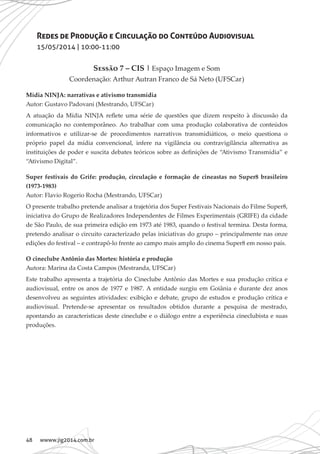 48 wwww.jig2014.com.br
Redes de Produção e Circulação do Conteúdo Audiovisual
15/05/2014 | 10:00-11:00
Sessão 7 – CIS | Espaço Imagem e Som
Coordenação: Arthur Autran Franco de Sá Neto (UFSCar)
Mídia NINJA: narrativas e ativismo transmídia
Autor: Gustavo Padovani (Mestrando, UFSCar)
A atuação da Mídia NINJA reflete uma série de questões que dizem respeito à discussão da
comunicação no contemporâneo. Ao trabalhar com uma produção colaborativa de conteúdos
informativos e utilizar-se de procedimentos narrativos transmidiáticos, o meio questiona o
próprio papel da mídia convencional, infere na vigilância ou contravigilância alternativa as
instituições de poder e suscita debates teóricos sobre as definições de “Ativismo Transmídia” e
“Ativismo Digital”.
Super festivais do Grife: produção, circulação e formação de cineastas no Super8 brasileiro
(1973-1983)
Autor: Flavio Rogerio Rocha (Mestrando, UFSCar)
O presente trabalho pretende analisar a trajetória dos Super Festivais Nacionais do Filme Super8,
iniciativa do Grupo de Realizadores Independentes de Filmes Experimentais (GRIFE) da cidade
de São Paulo, de sua primeira edição em 1973 até 1983, quando o festival termina. Desta forma,
pretendo analisar o circuito caracterizado pelas iniciativas do grupo – principalmente nas onze
edições do festival – e contrapô-lo frente ao campo mais amplo do cinema Super8 em nosso país.
O cineclube Antônio das Mortes: história e produção
Autora: Marina da Costa Campos (Mestranda, UFSCar)
Este trabalho apresenta a trajetória do Cineclube Antônio das Mortes e sua produção crítica e
audiovisual, entre os anos de 1977 e 1987. A entidade surgiu em Goiânia e durante dez anos
desenvolveu as seguintes atividades: exibição e debate, grupo de estudos e produção crítica e
audiovisual. Pretende-se apresentar os resultados obtidos durante a pesquisa de mestrado,
apontando as características deste cineclube e o diálogo entre a experiência cineclubista e suas
produções.
 