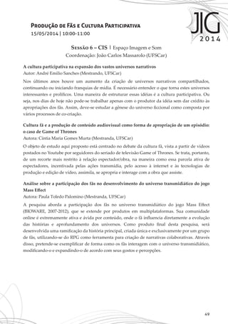 49
Produção de Fãs e Cultura Participativa
15/05/2014 | 10:00-11:00
Sessão 6 – CIS | Espaço Imagem e Som
Coordenação: João Carlos Massarolo (UFSCar)
A cultura participativa na expansão dos vastos universos narrativos
Autor: André Emilio Sanches (Mestrando, UFSCar)
Nos últimos anos houve um aumento da criação de universos narrativos compartilhados,
continuando ou iniciando franquias de mídia. É necessário entender o que torna estes universos
interessantes e prolíficos. Uma maneira de estruturar essas idéias é a cultura participativa. Ou
seja, nos dias de hoje não pode-se trabalhar apenas com o produtor da idéia sem dar crédito às
apropriações dos fãs. Assim, deve-se estudar a gênese do universo ficcional como composta por
vários processos de co-criação.
Cultura fã e a produção de conteúdo audiovisual como forma de apropriação de um episódio:
o caso de Game of Thrones
Autora: Cíntia Maria Gomes Murta (Mestranda, UFSCar)
O objeto de estudo aqui proposto está centrado no debate da cultura fã, vista a partir de vídeos
postados no Youtube por seguidores do seriado de televisão Game of Thrones. Se trata, portanto,
de um recorte mais restrito à relação espectador/obra, na maneira como essa parcela ativa de
espectadores, incentivada pelas ações transmídia, pelo acesso à internet e às tecnologias de
produção e edição de vídeo, assimila, se apropria e interage com a obra que assiste.
Análise sobre a participação dos fãs no desenvolvimento do universo transmidiático do jogo
Mass Effect
Autora: Paula Toledo Palomino (Mestranda, UFSCar)
A pesquisa aborda a participação dos fãs no universo transmidiático do jogo Mass Effect
(BIOWARE, 2007-2012), que se extende por produtos em multiplataformas. Sua comunidade
online é extremamente ativa e ávida por conteúdo, onde o fã influencia diretamente a evolução
das histórias e aprofundamento dos universos. Como produto final desta pesquisa, será
desenvolvida uma ramificação da história principal, criada única e exclusivamente por um grupo
de fãs, utilizando-se do RPG como ferramenta para criação de narrativas colaborativas. Através
disso, pretende-se exemplificar de forma como os fãs interagem com o universo transmidiático,
modificando-o e expandindo-o de acordo com seus gostos e percepções.
 