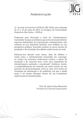5
A I Jornada Internacional GEMInIS (JIG 2014) será realizada
de 13 a 15 de maio de 2014, no Campus da Universidade
Federal de São Carlos – UFSCar.
Propomos para discussão o tema do “entretenimento
transmídia”porqueacreditamosquesefaznecessáriodebater
aspectos importantes da comunicação contemporânea, não
somente na sua dimensão histórica, mas também na sua
perspectiva política, buscando analisar as novas formas de
produção e de circulação dos objetos audiovisuais em rede.
Interessa-nos discutir esses temas, além de debater o
modo como o entretenimento transmídia faz convergir,
no vértice da economia audiovisual criativa, a esfera da
produção e do consumo para “criar uma experiência de
entretenimento unificada e coordenada” (Jenkins). Assim,
o compartilhamento de conteúdo nas redes sociais, em seu
processo de descentralização, torna-se uma nova forma de
circulação da informação e da audiência, em que a mídia
passa a ter menor destaque dentro de um ecossistema
audiovisual em transformação.
Prof. Dr. João Carlos Massarolo
Presidente da Comissão Organizadora
Apresentação
 