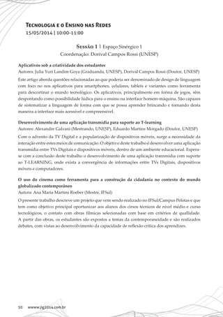 50 wwww.jig2014.com.br
Tecnologia e o Ensino nas Redes
15/05/2014 | 10:00-11:00
Sessão 1 | Espaço Sinérgico 1
Coordenação: Dorival Campos Rossi (UNESP)
Aplicativos sob a criatividade dos estudantes
Autores: Julia Yuri Landim Goya (Graduanda, UNESP), Dorival Campos Rossi (Doutor, UNESP)
Este artigo aborda questões relacionadas ao que poderia ser denominado de design de linguagem
com foco no nos aplicativos para smartphones, celulares, tablets e variantes como ferramenta
para descortinar o mundo tecnológico. Os aplicativos, principalmente em forma de jogos, vêm
despontando como possibilidade lúdica para o ensino na interface homem-máquina. São capazes
de sistematizar a linguagem de forma com que se possa aprender brincando e tornando desta
maneira a interface mais acessível e compreensível.
Desenvolvimento de uma aplicação transmídia para suporte ao T-learning
Autores: Alexandre Galvani (Mestrando, UNESP), Eduardo Martins Morgado (Doutor, UNESP)
Com o advento da TV Digital e a popularização de dispositivos móveis, surge a necessidade da
interação entre estes meios de comunicação. O objetivo deste trabalho é desenvolver uma aplicação
transmídia entre TVs Digitais e dispositivos móveis, dentro de um ambiente educacional. Espera-
se com a conclusão deste trabalho o desenvolvimento de uma aplicação transmídia com suporte
ao T-LEARNING, onde exista a convergência de informações entre TVs Digitais, dispositivos
móveis e computadores.
O uso do cinema como ferramenta para a construção da cidadania no contexto do mundo
globalizado contemporâneo
Autora: Ana Maria Martins Roeber (Mestre, IFSul)
O presente trabalho descreve um projeto que vem sendo realizado no IFSul/Campus Pelotas e que
tem como objetivo principal oportunizar aos alunos dos cirsos técnicos de nível médio e curso
tecnológicos, o contato com obras fílmicas selecionadas com base em critérios de quallidade.
A partir das obras, os estudantes são expostos a temas da contemporaneidade e são realizados
debates, com vistas ao desenvolvimento da capacidade de reflexão crítica dos aprendizes.
 