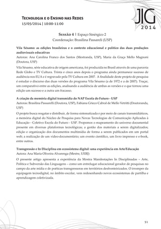 51
Tecnologia e o Ensino nas Redes
15/05/2014 | 10:00-11:00
Sessão 4 | Espaço Sinérgico 2
Coordenação: Brasilina Passareli (USP)
Vila Sésamo: as edições brasileiras e o contexto educacional e político das duas produções
audiovisuais educativas
Autoras: Ana Carolina Franco dos Santos (Mestranda, USP), Maria da Graça Mello Magnoni
(Doutora, USP)
Vila Sésamo, série educativa de origem americana, foi produzida no Brasil através de uma parceria
Rede Globo e TV Cultura. Trinta e cinco anos depois o programa ainda permanece sucesso de
audiência nos EUA e é regravado pela TV Cultura em 2007. A finalidade deste projeto de pesquisa
é estudar o discurso das duas versões do programa Vila Sésamo (a de 1972 e a de 2007). Traçar,
um comparativo entre as edições, analisando a audiência de ambas as versões e o que tornou uma
edição um sucesso e a outra um fracasso.
A criação da memória digital transmídia do NAP Escola do Futuro - USP
Autoras: Brasilina Passarelli (Doutora, USP), Fabiana Grieco Cabral de Mello Vetritti (Doutoranda,
USP)
O projeto busca resgatar e distribuir, de forma sistematizada e por meio de canais transmidiáticos,
a memória digital do Núcleo de Pesquisa para Novas Tecnologias de Comunicação Aplicadas à
Educação - Coletivo Escola do Futuro - USP. Propomos o mapeamento do universo documental
presente em diversas plataformas tecnológicas; a gestão dos materiais a serem digitalizados;
edição e organização dos documentos multimídia de forma a serem publicados em um portal
web; a realização de um vídeo-documentário; um evento científico, um livro impresso e e-book,
entre outros.
Transgressão e In Disciplina em ecossistema digital: uma experiência em Arte/Educação
Autora: Ana Maria Oliveira Alvarenga (Mestre, UERJ)
O presente artigo apresenta a experiência da Mostra Manifestações In Disciplinadas – Arte,
Política e Subversão das Linguagens – como um entrelugar educacional gerador de pesquisas no
campo da arte mídia e de poéticas transgressoras em territórios desfronteirizados. O irromper da
equipagem tecnodigital, no âmbito escolar, vem redesenhando novos ecossistemas de partilha e
aprendizagem coletivizada.
 