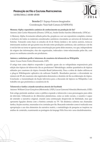 53
Produção de Fãs e Cultura Participativa
15/05/2014 | 16:00-18:00
Sessão 2 | Espaço Futuros Imaginados
Coordenação: Naiá Sadi Camara (UNIFRAN)
Memory Alpha: repositório canônico de conhecimento ou produção de fãs?
Autores: João Carlos Massarolo (Doutor, UFSCar), André Emilio Sanches (Mestrando, UFSCar)
A Memory Alpha, livremente editada pelos fãs, propõe-se a ser um repositório completo, extenso
e inclusivo de todos os materiais considerados canônicos vinculados ao universo de Jornada nas
Estrelas. Tomando como base os estudos de fã de Henry Jenkins e de outros autores, torna-se
interessante analisar até que ponto essa divisão entre produções canônicas, não canônicas e de fãs
é real de fato ou torna-se apenas uma conceituação por parte deles mesmos, vez que, independente
da origem das informações, elas são organizadas, indexadas e inter-relacionadas pelos fãs, com
pouca ou nenhuma consulta aos produtores.
Autores e anônimos perfis e interesses de coautores da telenovela na Wikipédia
Autor: Cacau Freire Freite (Doutoranda, USP)
O artigo tem como objetivo responder à questão: quem são os wikipedistas responsáveis pela
edição dos tópicos de telenovela: fãs ou produtores? Metodologia: análise quantitativa de tópicos
editados por coautores do tópico Avenida Brasil (telenovela). Para a coleta de dados utilizou-se
o plug-in WikiImporter aplicativo do software NodeXL. Resultados parciais: a diversidade no
número de IPs de coautores não registrados demonstra o domínio de fãs na elaboração do tópico.
Conclusão: a transmidiação da ficção televisiva para a discussão de tópicos na Wikipédia é um
trabalho em que predomina a curadoria do fã.
Telenovela e fanfics: criando narrativas através do Facebook
Autores: William Cézar Gonçalves (Mestrando, UFJF), Lucas Gamonal Almeida (Mestrando, UFJF)
Este artigo pretende analisar como o público expande a telenovela e seus personagens para além
da televisão. Utilizando-se de diferentes plataformas, como as redes sociais, o usuário é capaz
de estender a narrativa original, criando uma continuação desprovida de fidelidade, mas que
apresenta ligações diretas com a história contada na TV. Tal dinâmica culmina nas chamadas
fanfics, ficções escritas, encenadas e/ou contadas por fãs. Buscando entender como é realizada essa
apropriação e uso dos elementos da narrativa matriz, a metodologia de pesquisa se inspirou na
análise de conteúdo, examinando as postagens da fanpage Félix bixa má e seus desdobramentos.
 