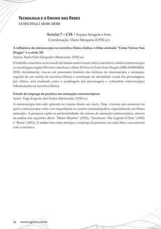 54 wwww.jig2014.com.br
Tecnologia e o Ensino nas Redes
15/05/2014 | 16:00-18:00
Sessão 7 – CIS | Espaço Imagem e Som
Coordenação: Dario Mesquita (UFSCar)
A influência da estereoscopia na narrativa fílmica lúdica: o filme animado “Como Treinar Seu
Dragão” e o efeito 3D
Autora: Paula Poiet Sampedro (Mestranda, UFSCar)
O trabalho concentra-se no estudo de mídias audiovisuais onde a narrativa é aliada à estereoscopia
e a modelagem digital 3D e tem como base o filme 3D How to Train Your Dragon (DREAMWORKS,
2010). Inicialmente, visa-se um panorama histórico das técnicas da estereoscopia e animação,
seguido de um estudo da narrativa fílmica e construção da identidade visual dos personagens;
por último, será analisado como a modelagem dos personagens e volumetria estereoscópica
influenciaram na narrativa fílmica.
Estudo do emprego da paralaxe em animações estereoscópicas
Autor: Tiago Eugenio dos Santos (Mestrando, UFSCar)
A estereoscopia tem sido aplicada no cinema desde seu início. Hoje, vivemos um momento no
qual a estereoscopia volta a ter importância no cenário cinematográfico, especialmente em filmes
animados. A pesquisa expõe as particularidades do cinema de animação estereoscópica, através
da análise das seguintes obras: “Motor Rhythm” (1952), “Starchaser: The Legend of Orin” (1985)
e “Brave” (2012). A análise tem como enfoque o emprego da paralaxe em cada obra e sua conexão
com a narrativa.
 