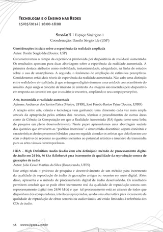 56 wwww.jig2014.com.br
Tecnologia e o Ensino nas Redes
15/05/2014 | 16:00-18:00
Sessão 5 | Espaço Sinérgico 1
Coordenação: Danilo Sérgio Ide (USP)
Considerações iniciais sobre a experiência da realidade ampliada
Autor: Danilo Sergio Ide (Doutor, USP)
Circunscrevemos o campo da experiência promovida por dispositivos de realidade aumentada.
Os resultados apontam para duas abordagens sobre a experiência da realidade aumentada. A
primeira destaca atributos como mobilidade, instantaneidade, ubiquidade, na linha de estudos
sobre o uso de smartphones. A segunda, o fenômeno de ampliação de estímulos perceptivos.
Consideramos então dois níveis de experiência da realidade aumentada. Não cabe uma distinção
entre realidade e virtualidade, já que as imagens digitais formam uma unidade com o ambiente do
usuário. Aqui surge o conceito de imersão de contexto. As imagens são inseridas pelo dispositivo
em resposta ao contexto em que o usuário se encontra, ampliando o seu campo perceptivo.
Arte, transmídia e realidade aumentada
Autores: Anderson dos Santos Paiva (Mestre, UFRR), José Fernão Bastos Paim (Doutor, UFRR)
A relação entre arte, ciência e tecnologia vem ganhando uma dimensão cada vez mais ampla
através da apropriação pelos artistas dos recursos, técnicas e procedimentos de outras áreas
como da Ciência da Computação em que a Realidade Aumentada (RA) figura como uma linha
de pesquisa em pleno desenvolvimento. Neste paper apresentamos uma abordagem sucinta
das questões que envolvem as “poéticas imersivas” e atransmídia discutindo alguns conceitos e
características destes processos híbridos para em seguida abordar os artistas que dela fizeram uso
com o objetivo de repensar as questões inerentes ao potencial artístico e imersivo da transmídia
para as artes visuais contemporâneas.
HDA – High Definition Audio (áudio com alta definição): método de processamento digital
de áudio em 24 bis, 96 khz (kilohertz) para incremento da qualidade da reprodução sonora de
gravações de áudio
Autor: Julio Cesar Martins da Silva (Doutorando, UFES)
Este artigo relata o processo de pesquisa e desenvolvimento de um método para incremento
da qualidade de reprodução de áudio de gravações antigas ou recentes em meio digital. Além
disso, apresenta e o método de processamento digital de áudio desenvolvido. Os resultados
permitem concluir que se pode obter incremento real da qualidade de reprodução sonora com
reprocessamento digital (em 24/96 kHz) e que tal processamento está ao alcance de todos que
disponham dos computadores, interfaces apropriados, sendo uma alternativa para incremento da
qualidade de reprodução de obras sonoras ou audiovisuais, até então limitadas à referência dos
CDs de áudio.
 