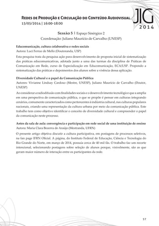 57
Redes de Produção e Circulação do Conteúdo Audiovisual
15/05/2014 | 16:00-18:00
Sessão 5 | Espaço Sinérgico 2
Coordenação: Juliano Maurício de Carvalho (UNESP)
Educomunicação, cultura colaborativa e redes sociais
Autora: Luci Ferraz de Mello (Doutoranda, USP)
Esta pesquisa trata da pesquisa ação para desenvolvimento de proposta inicial de sistematização
das práticas educomunicativas, adotada junto a uma das turmas da disciplina de Práticas de
Comunicação em Rede, curso de Especialização em Educomunicação, ECA/USP. Propondo a
sistematização das práticas e depoimentos dos alunos sobre a vivência dessa aplicação.
Diversidade Cultural e o papel da Comunicação Pública
Autores: Vivianne Lindsay Cardoso (Mestre, UNESP), Juliano Maurício de Carvalho (Doutor,
UNESP)
Ao considerar a radiodifusão com finalidades sociais e o desenvolvimento tecnológico que a amplia
em uma perspectiva de comunicação pública, o que se propõe é pensar em culturas integrando
cenários, comumente caracterizados como pertencentes à indústria cultural, nas culturas populares
nacionais, criando uma representação da cultura urbana por meio da comunicação pública. Este
trabalho tem como objetivo identificar o conceito de diversidade cultural e compreender o papel
da comunicação neste processo.
Antes da sala de aula: convergência e participação em rede social de uma instituição de ensino
Autora: Maria Clara Bezerra de Araújo (Mestranda, UFRN)
O presente artigo objetiva discutir a cultura participativa, em postagens de processos seletivos,
na fan page IFRN Oficial. A página, do Instituto Federal de Educação, Ciência e Tecnologia do
Rio Grande do Norte, em março de 2014, possuía cerca de 40 mil fãs. O trabalho faz um recorte
intencional, selecionando postagens sobre seleção de alunos porque, visivelmente, são as que
geram maior número de interação entre os participantes da rede.
 