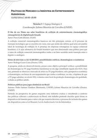 58 wwww.jig2014.com.br
Políticas de Mercado e a Indústria de Entretenimento
Audiovisual
15/05/2014 | 16:00-18:00
Sessão 1 | Espaço Sinérgico 2
Coordenação: Juliano Maurício de Carvalho (UNESP)
O fim da era 35mm nas salas brasileiras de exibição de entretenimento cinematográfico:
consequências da digitalização forçada
Autor: Piero Gatti (Doutor, FAAP)
A exibição comercial cinematográfica baseia-se em três principais vetores: a) O processo de
transição tecnológica que se encontra em curso, mas que ainda não definiu qual seria um padrão
ideal de tecnologia de exibição; b) A presença de empresas estrangeiras no espaço comercial
brasileiro; c) A ação afirmativa do Estado brasileiro que tem direcionado uma política para que
o ramo de exibição comercial cinematográfica venha a ser bem sucedido nesta transição entre o
digital e o análogico.
Séries de televisão e a lei 12.485/2011: possibilidades estéticas, dramatúrgicas e econômicas
Autor: Rodrigo Cazes Costa (Doutor, UFF)
A pesquisa, ainda em desenvolvimento, possui como objetivo principal verificar a possibilidade
da dramaturgia na TV paga brasileira transformar-se em algo semelhante àquela dos EUA. Para
isso, pretende-se observar o mercado de séries na TV paga brasileira, sob a perspectiva econômica
e dramatúrgica, em busca de um mapeamento que venha a confirmar, ou não, a hipótese de que
a TV paga substitui, no século XXI, o cinema como local da produção dramatúrgica de qualidade,
voltada ao público adulto.
Políticas públicas para jogos eletrônicos no Brasil
Autores: Pedro Santoro Zambon (Mestrando, UNESP), Juliano Maurício de Carvalho (Doutor,
UNESP)
Partindo da perspectiva de games enquanto uma indústria criativa e concebendo o contexto
das políticas culturais e audiovisuais no Brasil, este trabalho pretende elucidar quais foram os
dispositivos de fomento para o setor e de que maneira decorreu o processo de inclusão dos games
em dispositivos como a Lei Rouanet, Lei do Audiovisual e Lei da Informática.
 