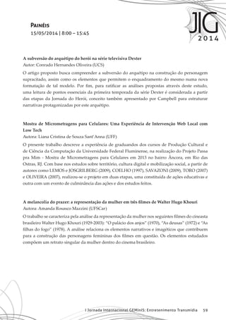 I Jornada Internacional GEMInIS: Entretenimento Transmídia 59
Painéis
15/05/2014 | 8:00 – 15:45
A subversão do arquétipo do herói na série televisiva Dexter
Autor: Conrado Hernandes Oliveira (UCS)
O artigo proposto busca compreender a subversão do arquétipo na construção do personagem
supracitado, assim como os elementos que permitem o enquadramento do mesmo numa nova
formatação de tal modelo. Por fim, para ratificar as análises propostas através deste estudo,
uma leitura de pontos essenciais da primeira temporada da série Dexter é considerada a partir
das etapas da Jornada do Herói, conceito também apresentado por Campbell para estruturar
narrativas protagonizadas por este arquétipo.
Mostra de Micrometragens para Celulares: Uma Experiência de Intervenção Web Local com
Low Tech
Autora: Liana Cristina de Souza Sant’Anna (UFF)
O presente trabalho descreve a experiência de graduandos dos cursos de Produção Cultural e
de Ciência da Computação da Universidade Federal Fluminense, na realização do Projeto Passa
pra Mim - Mostra de Micrometragens para Celulares em 2013 no bairro Âncora, em Rio das
Ostras, RJ. Com base nos estudos sobre território, cultura digital e mobilização social, a partir de
autores como LEMOS e JOSGRILBERG (2009), COELHO (1997), SAVAZONI (2009), TORO (2007)
e OLIVEIRA (2007), realizou-se o projeto em duas etapas, uma constituída de ações educativas e
outra com um evento de culminância das ações e dos estudos feitos.
A melancolia do prazer: a representação da mulher em três filmes de Walter Hugo Khouri
Autora: Amanda Rosasco Mazzini (UFSCar)
O trabalho se caracteriza pela análise da representação da mulher nos seguintes filmes do cineasta
brasileiro Walter Hugo Khouri (1929-2003): “O palácio dos anjos” (1970), “As deusas” (1972) e “As
filhas do fogo” (1978). A análise relaciona os elementos narrativos e imagéticos que contribuem
para a construção das personagens femininas dos filmes em questão. Os elementos estudados
compõem um retrato singular da mulher dentro do cinema brasileiro.
 