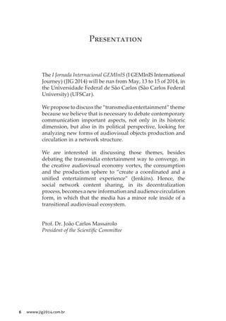 6 wwww.jig2014.com.br
The I Jornada Internacional GEMInIS (I GEMInIS International
Journey) (JIG 2014) will be run from May, 13 to 15 of 2014, in
the Universidade Federal de São Carlos (São Carlos Federal
University) (UFSCar).
We propose to discuss the “transmedia entertainment” theme
because we believe that is necessary to debate contemporary
communication important aspects, not only in its historic
dimension, but also in its political perspective, looking for
analyzing new forms of audiovisual objects production and
circulation in a network structure.
We are interested in discussing those themes, besides
debating the transmidia entertainment way to converge, in
the creative audiovisual economy vortex, the consumption
and the production sphere to “create a coordinated and a
unified entertainment experience” (Jenkins). Hence, the
social network content sharing, in its decentralization
process, becomes a new information and audience circulation
form, in which that the media has a minor role inside of a
transitional audiovisual ecosystem.
Prof. Dr. João Carlos Massarolo
President of the Scientific Committee
Presentation
 