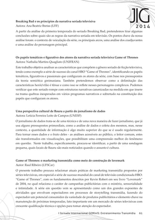 I Jornada Internacional GEMInIS: Entretenimento Transmídia 61
Breaking Bad e os princípios da narrativa seriada televisiva
Autora: Ana Beatriz Bretas (UFF)
A partir da análise da primeira temporada do seriado Breaking Bad, pretendemos tirar algumas
conclusões sobre quais são as regras da narrativa seriada em televisão. Os pontos chave da nossa
análise foram: o contexto de veiculação da série, os principais arcos, uma análise dos coadjuvantes
e uma análise do personagem principal.
Os papéis temáticos e figurativo dos atores da narrativa seriada televisiva Game of Thrones
Autora: Nathalia Martins Quagliato (UNIFRAN)
Este trabalho objetiva analisar as características que compõem o gênero seriado de ficção televisiva,
tendo como exemplo a série de sucesso do canal HBO “Game of Thrones”, identificando os papéis
temáticos, figurativos e passionais que configuram os atores da série, com base nos pressupostos
da teoria semiótica greimasiana. Também pretendemos observar como a delimitação das
características herói/vilão é tênue e como isso se reflete nesses personagens complexos. Pudemos
verificar que este seriado rompe com estruturas narrativas canonizadas na medida em que insere
na trama quebras inesperadas em vários programas narrativos e sobretudo na constituição dos
papéis que configuram os atores.
Uma perspectiva cultural de Bauru a partir do jornalismo de dados
Autora: Letícia Ferreira Leite de Campos (UNESP)
O jornalismo de dados trata-se de uma técnica e de uma nova maneira de fazer jornalismo, que já
usa alguns pressupostos primordiais, como a análise de dados e coleta dos mesmos, mas, nesse
contexto, a quantidade de informação é algo muito superior do que se é usado regularmente.
Para tornar esses dados e o fruto deles - as análises acessíveis ao público, o leitor comum, estes
são transformados em visualizações, que possibilitam uma compreensão melhor do fenômeno
em questão. Neste trabalho, especificamente, procura-se identificar, a partir de uma sondagem
pequena, quais locais de Bauru são mais noticiados quando o assunto é cultura.
Game of Thrones: o marketing transmídia como meio de construção de lovemark
Autor: Raul Ribeiro (UFSCar)
O presente trabalho procura relacionar atuais práticas de marketing transmídia propostos por
séries televisivas, em especial a série de sucesso mundial do canal de televisão condicionada HBO:
“Game of Thrones”, com os fundamentos descritos por Kevin Robert em seu livro “Lovemark”
de 2004, no qual relaciona o caráter de campanhas publicitárias com o mistério, sensorialidade
e intimidade. A série em questão vem se apresentando como um dos grandes expoentes de
atividades que envolvam espectadores em processos de storytelling transmídia, fazendo do
espectador um potencial consumidor da variedade de produtos publicitários e elemento chave na
manutenção de próximas temporadas, fato importante em um mercado de séries televisivas com
crescente qualificação técnica e opções para tomar atenção do espectador.
 