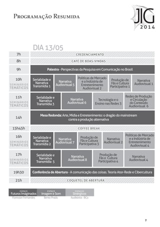7
FlorestanFernandes
ESPAÇO
FuturosImaginados
BentoPrado
ESPAÇO
ImagemeSom
Auditórios-BCo
ESPAÇOS
Sinérgicos
Programação Resumida
7h
8h
9h
10h
11h
14h
15h45h
16h
17h
19h30
21h
Tecnologiaeo
EnsinonasRedes3
RedesdeProdução
eCirculação
doConteúdo
Audiovisual 6
Produçãode
FãseCultura
Participativa3
Produçãode
FãseCultura
Participativa1
Narrativa
Audiovisual7
Narrativa
Audiovisual1
Narrativa
Audiovisual5
Narrativa
Audiovisual6
Narrativa
Audiovisual2
Narrativa
Audiovisual4
Produçãode
Fãse Cultura
Participativa4
Narrativa
Audiovisual8
PolíticasdeMercado
eaIndústriade
Entretenimento
Audiovisual4
PolíticasdeMercado
eaIndústriade
Entretenimento
Audiovisual2
SEMINÁRIOS
TEMÁTICOS
SEMINÁRIOS
TEMÁTICOS
SEMINÁRIOS
TEMÁTICOS
SEMINÁRIOS
TEMÁTICOS
Serialidadee
Narrativa
Transmídia2
Serialidadee
Narrativa
Transmídia1
Serialidadee
Narrativa
Transmídia3
Serialidadee
Narrativa
Transmídia 5
Palestra-PerspectivasdaPesquisaemComunicaçãonoBrasil
MesaRedonda:Arte,MídiaeEntretenimento:odragãodomainstream
contraaproduçãoalternativa
ConferênciadeAbertura- A comunicação das coisas. Teoria Ator-Rede e Cibercultura
CREDENCIAMENTO
CAFÉ DE BOAS-VINDAS
COQUETEL DE ABERTURACOQUETEL DE ABERTURA
COFFEE BREAK
CREDENCIAMENTO
CAFÉ DE BOAS-VINDAS
DIA13/05
COFFEE BREAK
 