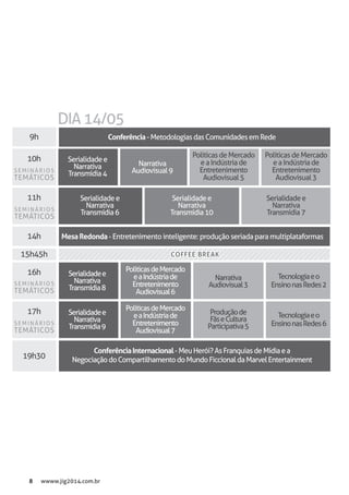 8 wwww.jig2014.com.br
10h
9h
11h
14h
15h45h
16h
17h
19h30
COFFEE BREAKCOFFEE BREAK
Tecnologiaeo
EnsinonasRedes2
Tecnologiaeo
EnsinonasRedes6
Produçãode
FãseCultura
Participativa5
PolíticasdeMercado
eaIndústriade
Entretenimento
Audiovisual5
PolíticasdeMercado
eaIndústriade
Entretenimento
Audiovisual6
PolíticasdeMercado
eaIndústriade
Entretenimento
Audiovisual7
PolíticasdeMercado
eaIndústriade
Entretenimento
Audiovisual3
Narrativa
Audiovisual9
Narrativa
Audiovisual3
Serialidadee
Narrativa
Transmídia4
Serialidadee
Narrativa
Transmídia8
Serialidadee
Narrativa
Transmídia9
Serialidadee
Narrativa
Transmídia6
Serialidadee
Narrativa
Transmídia10
Serialidadee
Narrativa
Transmídia7
Conferência-MetodologiasdasComunidadesemRede
MesaRedonda- Entretenimento inteligente: produção seriada para multiplataformas
ConferênciaInternacional-MeuHerói?AsFranquiasdeMídiaea
NegociaçãodoCompartilhamentodoMundoFiccionaldaMarvelEntertainment
DIA14/05
SEMINÁRIOS
TEMÁTICOS
SEMINÁRIOS
TEMÁTICOS
SEMINÁRIOS
TEMÁTICOS
SEMINÁRIOS
TEMÁTICOS
 