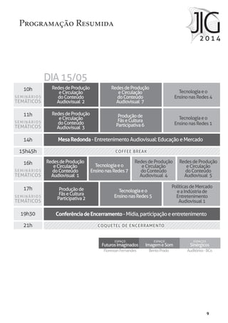 9
FlorestanFernandes
ESPAÇO
FuturosImaginados
BentoPrado
ESPAÇO
ImagemeSom
Auditórios-BCo
ESPAÇOS
Sinérgicos
Programação Resumida
10h
11h
14h
15h45h
16h
17h
19h30
21h COQUETEL DE ENCERRAMENTO
COFFEE BREAK
DIA15/05
Tecnologiaeo
EnsinonasRedes4
Tecnologiaeo
EnsinonasRedes1
Tecnologiaeo
EnsinonasRedes7
Tecnologiaeo
EnsinonasRedes5
RedesdeProdução
eCirculação
doConteúdo
Audiovisual 2
RedesdeProdução
eCirculação
doConteúdo
Audiovisual 1
RedesdeProdução
eCirculação
doConteúdo
Audiovisual 4
RedesdeProdução
eCirculação
doConteúdo
Audiovisual 5
RedesdeProdução
eCirculação
doConteúdo
Audiovisual 7
RedesdeProdução
eCirculação
doConteúdo
Audiovisual 3
Produçãode
FãseCultura
Participativa2
Produçãode
FãseCultura
Participativa6
PolíticasdeMercado
eaIndústriade
Entretenimento
Audiovisual1
MesaRedonda-EntretenimentoAudiovisual:EducaçãoeMercado
ConferênciadeEncerramento-Mídia,participaçãoeentretenimento
COQUETEL DE ENCERRAMENTO
COFFEE BREAK
SEMINÁRIOS
TEMÁTICOS
SEMINÁRIOS
TEMÁTICOS
SEMINÁRIOS
TEMÁTICOS
SEMINÁRIOS
TEMÁTICOS
 