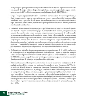 alcançados pelo agronegócio tem sido repassada em benefício de diversos segmentos da sociedade,
         com a queda de preços relativos do produto agrícola e o aumento da produção. Alguns estudos
         apontam que, de 1975 a 2008, o montante repassado foi da ordem de R$ 837 bilhões.

         Graças à pesquisa agropecuária brasileira e à atividade empreendedora dos nossos agricultores, o
         Brasil ocupa o primeiro lugar na exportação de soja; possui o maior rebanho bovino comercial do
         mundo; é o maior exportador de café, açúcar, suco de laranja e carne bovina; ocupa posição de des-
         taque em diversas outras cadeias produtivas do agronegócio e ainda é um dos maiores produtores
         mundiais de biocombustíveis.

         Entretanto, mesmo considerando os avanços na agricultura conservacionista e o sucesso da agricul-
         tura tropical, o processo histórico de ocupação do território brasileiro resultou, em alguns casos, no
         aumento das pressões sobre o meio ambiente, em processos erosivos, na perda de biodiversidade,
         na contaminação ambiental e em desequilíbrios sociais. Assim, o desperdício dos recursos naturais
         decorrente do uso inadequado das terras é uma realidade a ser enfrentada, levando a repensar essa
         ocupação para evitar os erros do passado e promover uma gradual adequação ambiental da ativi-
         dade rural. A agricultura brasileira, que atualmente possui uma nova dimensão socioeconômica e
         ambiental e é responsável pelo superávit comercial brasileiro, demanda ciência, inovação, tecnolo-
         gias modernas e atenção redobrada quanto aos seus impactos sobre os recursos naturais.

         Os diagnósticos realizados demonstram que existe um passivo da ordem de 83 milhões de hectares
         de áreas de preservação ocupadas irregularmente, de acordo com a legislação ambiental em vigor.
         Estima-se que o impacto da erosão ocasionado pelo uso agrícola das terras no Brasil é da ordem de
         R$ 9,3 bilhões anuais, que poderiam ser revertidos pelo uso de tecnologias conservacionistas e pelo
         planejamento de uso da paisagem, gerando benefícios ambientais.

         Há necessidade de medidas urgentes dos tomadores de decisão para reverter o estágio atual de de-
         gradação ambiental. Para estancar esse quadro, as Áreas de Preservação Permanente (APPs) e Re-
         servas Legais (RLs) deveriam ser consideradas como parte fundamental do planejamento agrícola
         conservacionista das propriedades. A percepção das RLs e das APPs como uma oportunidade deve
         ser acompanhada de políticas de Estado de apoio à agricultura que simpli quem e facilitem os trâ-
         mites burocráticos. Para concretizar essa proposta, é indispensável uma articulação entre os órgãos
         federais, estaduais e municipais para a implementação da legislação ambiental, que não pode car
         sob a responsabilidade exclusiva do proprietário ou do possuidor rural. Os estados e os municípios
         desempenham papel importante na estruturação dos órgãos responsáveis pela regularização das
         RLs e APPs.




10   O CÓDIGO FLORESTAL E A CIÊNCIA
     Contribuições Para o Diálogo
 