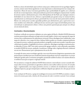 Embora as classes de declividade sejam um bom começo para o delineamento de risco geológico ligado a
encostas, existem outros fatores igualmente ou mais importantes na determinação de risco real para des-
lizamentos e uxos de massa. Curvaturas geomór cas, tipo e profundidade do regolito, uso e cobertura
do solo são os mais importantes, todos potencialmente passíveis de modelagem computacional. A análise
de terrenos sujeitos a deslizamentos para a Zona Metropolitana de São Paulo, que empregou somente a
declividade em suas classes de risco, ofereceu a oportunidade para grande avanço no sistema de alerta,
especi camente na otimização de esforços, permitindo focar nas zonas de maior potencial de acidentes.
Mesmo sem ainda possuir acurada capacidade preditiva para deslizamentos, para a qual seriam neces-
sários modelos mais so sticados, a de nição de áreas menores pelos mapas de declividade permite uma
racionalização no planejamento urbano e oferece uma primeira aproximação para atenção nos esforços
em um sistema de alerta.

Conclusões e Recomendações

Conforme veri cado em extensivas validações em varias regiões do Brasil, o Modelo HAND demonstra
excelente potencial para utilização em larga escala, de modo rápido e a baixo custo na geração de mapas de
terrenos úteis ao planejamento do ordenamento territorial. Outras abordagens bem estabelecidas, como
mapas de cobertura e uso e mapas de clima e balanço hídrico podem ser cruzados computacionalmente
aos mapas de terrenos e ambientes, gerando produtos cartográ cos ainda mais acurados e especí cos para
a delineação de aptidões e fragilidades de terrenos e ambientes. Abordagens topológicas matematicamen-
te elaboradas (Cortizo, 2007) têm ainda o potencial de agregar melhores e mais so sticadas capacidades
ao modelo HAND de terrenos, ajudando a transformar o diálogo sobre a legislação orestal e ambiental
em um novo ‘Renascimento’ para o planejamento do uso do solo.

A exemplo de tantas outras tecnologias agrícolas, essas novas ferramentas diagnósticas quantitativas têm
potencial para contribuir para um considerável aumento da produção rural sem comprometer os serviços
ambientais gerados pelos ecossistemas protegidos, permitindo também localizar com máxima e ciência
os melhores locais para recuperar a vegetação natural.

Por sua natureza, os mapas de ambiente HAND democratizam e universalizam o acesso à acurada infor-
mação sobre terrenos, permitindo aos agricultores saberem como melhor utilizar suas terras. Se tornados
legais e regulamentados, esses mapas permitirão encerrar as confusões de entendimentos associadas à
legislação imprecisa, que gera interpretações con itantes daqueles que aplicam a lei e dos que por ela são
regidos.

Com resolução de 90 metros, o grupo de modelagem de terrenos do CST-INPE já concluiu o mapea-
mento de terrenos para toda a América do Sul, portanto de todo o território nacional. Com resolução


                                                    Sociedade Brasileira para o Progresso da Ciência – SBPC   101
                                                                      Academia Brasileira de Ciências – ABC
 