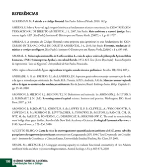 REFERÊNCIAS
      ACKERMAN, M. A cidade e o código orestal. São Paulo: Editora Plêiade, 2010. 162 p.

      AHRENS, S. Sobre a Reserva Legal: origens históricas e fundamentos técnico-conceituais. In: CONGRESSO IN-
      TERNACIONAL DE DIREITO AMBIENTAL, 11., 2007, São Paulo. Meio ambiente e acesso à justiça: ora,
      reserva legal e APP. [São Paulo]: Instituto O Direito por um Planeta Verde, [2007]. v. 1, p. 691-707.

      AHRENS, S. A estrutura do Código Florestal e uma proposta para aprimorar os seus fundamentos. In: CON-
      GRESSO INTERNACIONAL DE DIREITO AMBIENTAL, 14., 2010, São Paulo. Florestas, mudanças cli-
      máticas e serviços ecológicos. [São Paulo]: Instituto O Direito por um Planeta Verde, [2010]. v. 1 p. 835-845.

      AMARAL, E. Polinização entomó la de Co ea arabica L., raio de ação e coleta de pólen pela Apis mellifera
      Linnaeus, 1758 (Hymenoptera; Apidae), em cafezal orido. 1972. 82 f. Tese (Livre Docência) - Escola Superior
      de Agronomia “Luiz de ueiroz”, Universidade de São Paulo, Piracicaba.

      ANA. Agência Nacional de Águas. Agricultura irrigada; estudo técnico preliminar. Brasília, DF, 2004. 107 p.

      ANDRADE, A. G. de; FREITAS, P.L. de; LANDERS, J.N. Aspectos gerais sobre o manejo e conservação do solo
      e da água e as mudanças ambientais. In: Prado, R.B.; Turetta, A.P.D.; Andrade, A.G.de. Manejo e conservação do
      solo e da água no contexto das mudanças ambientais. Rio de Janeiro, Brazil: Embrapa Solos, 486 p. Capitulo 01.
      pp. 25-40. 2010.

      ARONSON, J.; MILTON, S. J.; BLIGNAUT, J. N. De nitions and rationale. In: ARONSON, J.; MILTON, S.
      J.; BLIGNAUT, J. N. (Ed.). Restoring natural capital: science, business and practice. Washington, DC: Island
      Press, 2007. p. 3-8.

      ARONSON, J.; BLIGNAUT, J.; GROOT, R. S. de; LOWRY II, P. P.; CLEWELL, A.; WOODWORTH, P.;
      COWLING, R. M.; RENISON, D.; LEVY-TACHER, S.; TONGWAY, D.; MILTON, S.; RANGEL-CH., O.;
      WIT, M. de; FARLEY, J.; FONTAINE, C.; DEBRINCAT, B.; BIRKINSHAW, C. e road to sustainability
      must bridge three great divides. Annals of the New York Academy of Sciences. Ecological Economics Reviews, v.
      1185, Special issue, p. 225–236, 2010.

      AUGUSTO FILHO, O. Carta de risco de escorregamentos quanti cada em ambiente de SIG, como subsídio
      para planos de seguro em áreas urbanas: um ensaio em Caraguatatuba (SP). 198 f. Tese (Doutorado em Geociên-
      cias) - Instituto de Geociências e Ciências Exatas, Universidade Estadual Paulista, Rio Claro, SP. 2001.

      AWADE, M.; METZGER, J.P. Using gap-crossing capacity to evaluate functional connectivity of two Atlantic
      rainforest birds and their response to fragmentation, Austral Ecology, v.33, p. 863-873, 2008



106    O CÓDIGO FLORESTAL E A CIÊNCIA
       Contribuições Para o Diálogo
 