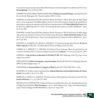 in a mountainous geoecosystem, Tijuca Massif, Rio de Janeiro: the role of morphometric subsivision of the terrain.
Geomorphology, v. 87, p. 120-131, 2007.

COMMITTEE ON GLOBAL CHANGE, RESEARCH. Global environmental change: research pathways for
the next decade. Washington, DC: National Academy, 1999. 1 v. 616 p.

CONAMA. Conselho Nacional do Meio Ambiente (Brasil). Resolução n° 369 de 28 de março de 2006. Dispõe
sobre os casos excepcionais, de utilidade pública, interesse social ou baixo impacto ambiental, que possibilitam a
intervenção ou supressão de vegetação em Área de Preservação permanente-APP. Diário O cial [da] União, Brasí-
lia, DF, 29 mar. 2006. Disponível em: <http://www.mma.gov.br/port/conama/res/res06/res36906.xml>. Acesso
em: 27 jan. 2011.

CONAMA. Conselho Nacional do Meio Ambiente (Brasil). Resolução n° 303 de 20 de março de 2002. Dispõe
sobre parâmetros, de nições e limites de Áreas de Preservação Permanente. Diário O cial [da] União, Brasília,
DF, 13 maio 2002. Disponível em: <http://www.mma.gov.br/port/conama/res/res02/res30302.html>. Acesso
em: 27 jan. 2011.

CONTINI, E.; GAS UES, J. G.; ALVES, E.; BASTOS, E. T. Dinamismo da agricultura brasileira. Revista de
Política Agrícola, Brasília, DF, v. 19, edição especial 150 anos do Mapa, p. 42-64, jul. 2010.

CORREL, D. L.; JORDAN, T. E.; WELLER, D. E. Nutrient ux in landscape: e ects of coastal land use and
terrestrial community mosaic on nutrient transport to coastal waters. Estuaries, v. 15, n. 4, p. 431-442, dec. 1992.

CORTIZO, S. Topo de Morro na Resolução CONAMA No 303. 2007. Publicação avulsa 12 p. http://www.
sergio.cortizo.nom.br

CRISTOFIDIS, D. O futuro da irrigação e a gestão das águas. Brasília, DF: Ministério da Integração Nacional,
2008.15 p. (Série Irrigação e água – I).

CRISTOFIDIS, D. Recursos hídricos e irrigação no Brasil. Brasília, DF: CDS-UNB, 1999. 1 v. 19 p.

DE MARIA, J. C. Erosão e terraços em plantio direto. Boletim Informativo da Sociedade Brasileira de Ciência
de Solo, Viçosa, MG, v. 24, p. 17-21, 1999.

DeFRIES, R. S.; FOLEY J. A.; ASNER, G. P. Land-use choices: balancing human needs and ecosystem function.
Front Ecol Environ, v. 2, n. 5, p. 249–257, 2004.

DEVELEY, P. F. E.; PONGILUPPI, T. Impactos Potenciais na avifauna decorrentes das alterações propostas para
o Código Florestal Brasileiro. Biota Neotropica, v. 10, n. 4, 2010. Disponível em: <http://www.biotaneotropica.
org.br/v10n5/pt/fullpaper?bn00610042010+pt>. Acesso em: 10 jan. 2011.



                                                         Sociedade Brasileira para o Progresso da Ciência – SBPC       109
                                                                           Academia Brasileira de Ciências – ABC
 